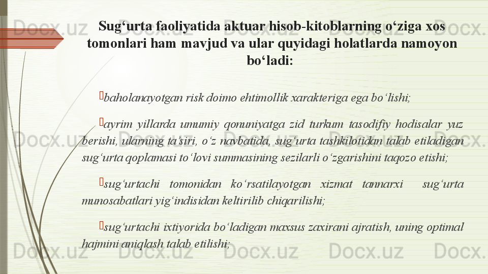 Sug‘urta faoliyatida aktuar hisob-kitoblarning o‘ziga xos 
tomonlari ham mavjud va ular quyidagi holatlarda namoyon 
bo‘ladi: 

baholanayotgan risk doimo ehtimollik xarakteriga ega bo‘lishi; 

ayrim  yillarda  umumiy  qonuniyatga  zid  turkum  tasodifiy  hodisalar  yuz 
berishi, ularning ta’siri, o‘z navbatida, sug‘urta tashkilotidan talab etiladigan 
sug‘urta qoplamasi to‘lovi summasining sezilarli o‘zgarishini taqozo etishi;

sug‘urtachi  tomonidan  ko‘rsatilayotgan  xizmat  tannarxi    sug‘urta 
munosabatlari yig‘indisidan keltirilib chiqarilishi; 

sug‘urtachi ixtiyorida bo‘ladigan maxsus zaxirani ajratish, uning optimal 
hajmini aniqlash talab etilishi;              