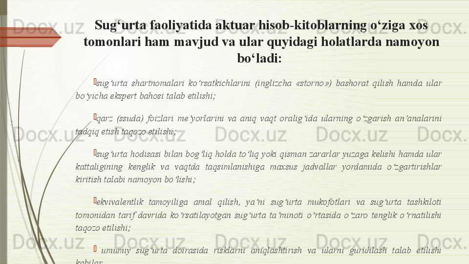 Sug‘urta faoliyatida aktuar hisob-kitoblarning o‘ziga xos 
tomonlari ham mavjud va ular quyidagi holatlarda namoyon 
bo‘ladi: 

sug‘urta  shartnomalari  ko‘rsatkichlarini  (inglizcha  «storno»)  bashorat  qilish  hamda  ular 
bo‘yicha ekspert bahosi talab etilishi;

qarz  (ssuda)  foizlari  me’yorlarini  va  aniq  vaqt  oralig‘ida  ularning  o‘zgarish  an’analarini 
tadqiq etish taqozo etilishi;

sug‘urta hodisasi bilan bog‘liq holda to‘liq yoki qisman zararlar yuzaga kelishi hamda ular 
kattaligining  kenglik  va  vaqtda  taqsimlanishiga  maxsus  jadvallar  yordamida  o‘zgartirishlar 
kiritish talabi namoyon bo‘lishi;

ekvivalentlik  tamoyiliga  amal  qilish,  ya’ni  sug‘urta  mukofotlari  va  sug‘urta  tashkiloti 
tomonidan  tarif  davrida  ko‘rsatilayotgan  sug‘urta  ta’minoti  o‘rtasida  o‘zaro  tenglik  o‘rnatilishi 
taqozo etilishi; 

  umumiy  sug‘urta  doirasida  risklarni  aniqlashtirish  va  ularni  guruhlash  talab  etilishi 
kabilar.              