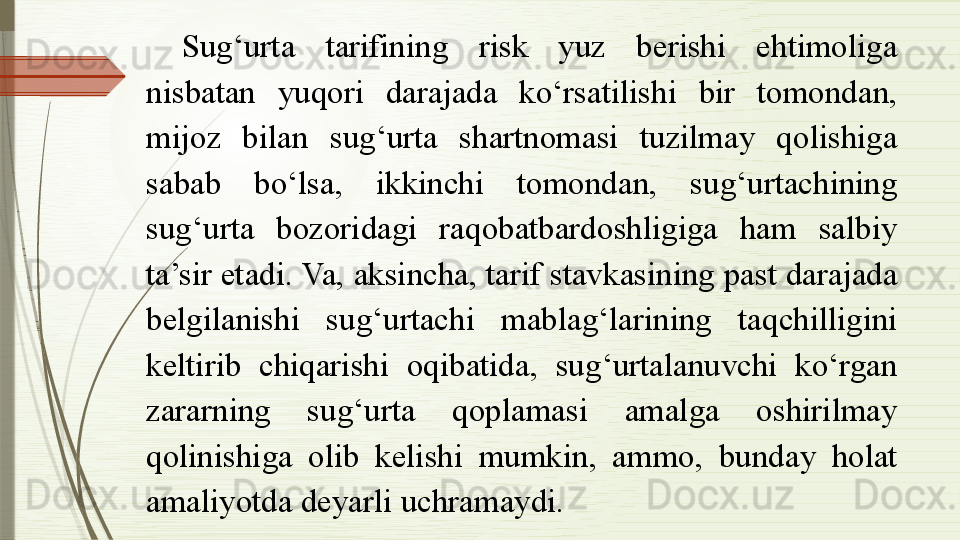 Sug‘urta  tarifining  risk  yuz  berishi  ehtimoliga 
nisbatan  yuqori  darajada  ko‘rsatilishi  bir  tomondan, 
mijoz  bilan  sug‘urta  shartnomasi  tuzilmay  qolishiga 
sabab  bo‘lsa,  ikkinchi  tomondan,  sug‘urtachining 
sug‘urta  bozoridagi  raqobatbardoshligiga  ham  salbiy 
ta’sir etadi. Va, aksincha, tarif stavkasining past darajada 
belgilanishi  sug‘urtachi  mablag‘larining  taqchilligini 
keltirib  chiqarishi  oqibatida,  sug‘urtalanuvchi  ko‘rgan 
zararning  sug‘urta  qoplamasi  amalga  oshirilmay 
qolinishiga  olib  kelishi  mumkin,  ammo,  bunday  holat 
amaliyotda deyarli uchramaydi.