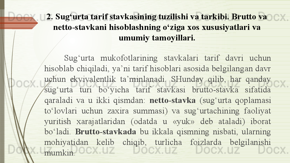 2.  Sug‘urta tarif stavkasining tuzilishi va tarkibi. Brutto va 
netto-stavkani hisoblashning o‘ziga xos xususiyatlari va 
umumiy tamoyillari.
Sug‘urta  mukofotlarining  stavkalari  tarif  davri  uchun 
hisoblab chiqiladi, ya’ni tarif hisoblari asosida belgilangan davr 
uchun  ekvivalentlik  ta’minlanadi.  SHunday  qilib,  har  qanday 
sug‘urta  turi  bo‘yicha  tarif  stavkasi  brutto-stavka  sifatida 
qaraladi  va  u  ikki  qismdan:  netto-stavka   (sug‘urta  qoplamasi 
to‘lovlari  uchun  zaxira  summasi)  va  sug‘urtachining  faoliyat 
yuritish  xarajatlaridan  (odatda  u  «yuk»  deb  ataladi)  iborat 
bo‘ladi.  Brutto-stavkada   bu  ikkala  qismning  nisbati,  ularning 
mohiyatidan  kelib  chiqib,  turlicha  foizlarda  belgilanishi 
mumkin .              