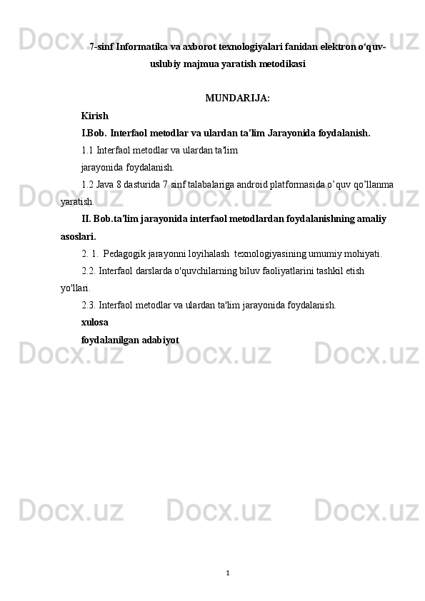 7-sinf Informatika va axborot texnologiyalari fanidan elektron o‘quv-
uslubiy majmua yaratish metodikasi
MUNDARIJA:
Kirish
I.Bob. Interfaol metodlar va ulardan ta'lim Jarayonida foydalanish.
1.1 Interfaol metodlar va ulardan ta'lim
jarayonida foydalanish.
1.2 Java 8 dasturida 7 sinf talabalariga android platformasida o’quv qo’llanma
yaratish.
II. Bob.ta'lim jarayonida interfaol metodlardan foydalanishning amaliy 
asoslari.
2. 1.  Pedagogik jarayonni loyihalash  texnologiyasining umumiy mohiyati.
2.2. Interfaol darslarda o'quvchilarning biluv faoliyatlarini tashkil etish 
yo'llari.
2.3. Interfaol metodlar va ulardan ta'lim jarayonida foydalanish.
xulosa
foydalanilgan adabiyot
1 