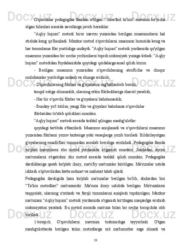 O'quvchilar   pedagogika   fanidan   o'tilgan  “   Interfaol   ta'lim”   mavzusi   bo'yicha
olgan bilimlari asosida savollarga javob beradilar. 
“Aqliy   hujum”   metodi   biror   mavzu   yuzasidan   berilgan   muammolarni   hal
etishda keng qo'llaniladi. Mazkur metod o'quvchilarni muammo hususida keng va
har tomonlama fikr yuritishga undaydi. “Aqliy hujum” metodi yordamida qo'yilgan
muammo yuzasidan bir necha yechimlarni topish imkoniyati yuzaga keladi. “Aqliy
hujum” metodidan foydalanishda quyidagi qoidalarga amal qilish lozim:
-   Berilgan   muammo   yuzasidan   o'quvchilarning   atroflicha   va   chuqur
mulohazalar yuritishga undash va shunga erishish; 
- O'quvchilarning fikrlari va g'oyalarini rag'batlantirib borish,
tanqid ostiga olinmaslik, ularning erkin fikrlashlariga sharoit yaratish;
- Har bir o'quvchi fikrlar va g'oyalarni baholamaslik;
- Bunday yo'l tutilsa, yangi fikr va g'oyalari baholansa o'quvchilar
fikrlaridan to'xtab qolishlari mumkin.
“Aqliy hujum” metodi asosida tashkil qilingan mashg'ulotlar
quyidagi tartibda o'tkaziladi. Muammo aniqlanadi  va o'quvchilarni muammo
yuzasidan fikrlarni yozuv taxtasiga yoki varaqlarga yozib boriladi. Bildirilayotgan
g'oyalarning mualliflari   tomonidan asoslab   berishga  erishiladi.  Pedagogika  fanida
ko'plab   mavzularni   shu   metod   yordamida   o'rganish   mumkin.   Jumladan,   ayrim
ma'ruzalarni   o'rgatishni   shu   metod   asosida   tashkil   qilish   mumkin.   Pedagogika
darsliklariga   qarab   ko'plab   ilmiy,   ma'rifiy   ma'ruzalar   kiritilgan.   Ma'ruzalar   ustida
ishlash o'qituvchidan katta mehnat va mahorat talab qiladi.
Pedagogika   darsligida   ham   ko'plab   ma'ruzalar   berilgan   bo'lib,   shulardan   biri
“Ta'lim   metodlari”   ma'ruzasidir.   Ma'ruza   ilmiy   uslubda   berilgan.   Ma'ruzalarni
taqqoslab,   ularning   o'xshash   va   farqli   tomonlarini   aniqlash   topshirilgan.   Mazkur
ma'ruzani “Aqliy hujum” metodi yordamida o'rganish ko'zlagan maqsadga erishish
imkoniyatini   yaratadi.   Bu   metod   asosida   ma'ruza   bilan   bir   necha   bosqichda   olib
boriladi.
1-bosqich.   O'quvchilarni   mavzuni   tushunishga   tayyorlash.   O'tgan
mashg'ulotlarda   berilgan   talim   metodlarga   oid   ma'lumotlar   esga   olinadi   va
13