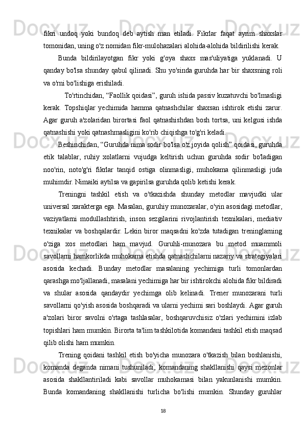 fikri   undoq   yoki   bundoq   deb   aytish   man   etiladi.   Fikrlar   faqat   ayrim   shaxslar
tomonidan, uning o'z nomidan fikr-mulohazalari alohida-alohida bildirilishi kerak. 
Bunda   bildirilayotgan   fikr   yoki   g'oya   shaxs   mas'uliyatiga   yuklanadi.   U
qanday bo'lsa shunday qabul qilinadi. Shu yo'sinda guruhda har bir shaxsning roli
va o'rni bo'lishiga erishiladi.
    To'rtinchidan, “Faollik qoidasi”, guruh ishida passiv kuzatuvchi bo'lmasligi
kerak.   Topshiqlar   yechimida   hamma   qatnashchilar   shaxsan   ishtirok   etishi   zarur.
Agar  guruh a'zolaridan  birortasi  faol  qatnashishdan  bosh  tortsa,  uni  kelgusi  ishda
qatnashishi yoki qatnashmasligini ko'rib chiqishga to'g'ri keladi.
Beshinchidan, “Guruhda nima sodir bo'lsa o'z joyida qolish” qoidasi, guruhda
etik   talablar,   ruhiy   xolatlarni   vujudga   keltirish   uchun   guruhda   sodir   bo'ladigan
noo'rin,   noto'g'ri   fikrlar   tanqid   ostiga   olinmasligi,   muhokama   qilinmasligi   juda
muhimdir. Nimaiki aytilsa va gapirilsa guruhda qolib ketishi kerak.
Treningni   tashkil   etish   va   o'tkazishda   shunday   metodlar   mavjudki   ular
universal xarakterga ega. Masalan, guruhiy munozaralar, o'yin asosidagi metodlar,
vaziyatlarni   modullashtirish,   inson   sezgilarini   rivojlantirish   texnikalari,   mediativ
texnikalar   va   boshqalardir.   Lekin   biror   maqsadni   ko'zda   tutadigan   treninglarning
o'ziga   xos   metodlari   ham   mavjud.   Guruhli-munozara   bu   metod   muammoli
savollarni hamkorlikda muhokama etishda qatnashchilarni nazariy va strategiyalari
asosida   kechadi.   Bunday   metodlar   masalaning   yechimiga   turli   tomonlardan
qarashga mo'ljallanadi, masalani yechimiga har bir ishtirokchi alohida fikr bildiradi
va   shular   asosida   qandaydir   yechimga   olib   kelinadi.   Trener   munozarani   turli
savollarni qo'yish asosida boshqaradi va ularni yechimi sari boshlaydi. Agar guruh
a'zolari   biror   savolni   o'rtaga   tashlasalar,   boshqaruvchisiz   o'zlari   yechimini   izlab
topishlari ham mumkin. Birorta ta'lim tashkilotida komandani tashkil etish maqsad
qilib olishi ham mumkin.
Trening   qoidani   tashkil   etish   bo'yicha   munozara   o'tkazish   bilan   boshlanishi,
komanda   deganda   nimani   tushuniladi,   komandaning   shakllanishi   qaysi   mezonlar
asosida   shakllantiriladi   kabi   savollar   muhokamasi   bilan   yakunlanishi   mumkin.
Bunda   komandaning   shakllanishi   turlicha   bo'lishi   mumkin.   Shunday   guruhlar
18 