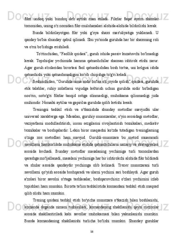 fikri   undoq   yoki   bundoq   deb   aytish   man   etiladi.   Fikrlar   faqat   ayrim   shaxslar
tomonidan, uning o'z nomidan fikr-mulohazalari alohida-alohida bildirilishi kerak. 
Bunda   bildirilayotgan   fikr   yoki   g'oya   shaxs   mas'uliyatiga   yuklanadi.   U
qanday bo'lsa shunday qabul qilinadi. Shu yo'sinda guruhda har bir shaxsning roli
va o'rni bo'lishiga erishiladi.
    To'rtinchidan, “Faollik qoidasi”, guruh ishida passiv kuzatuvchi bo'lmasligi
kerak.   Topshiqlar   yechimida   hamma   qatnashchilar   shaxsan   ishtirok   etishi   zarur.
Agar  guruh a'zolaridan  birortasi  faol  qatnashishdan  bosh  tortsa,  uni  kelgusi  ishda
qatnashishi yoki qatnashmasligini ko'rib chiqishga to'g'ri keladi.
Beshinchidan, “Guruhda nima sodir bo'lsa o'z joyida qolish” qoidasi, guruhda
etik   talablar,   ruhiy   xolatlarni   vujudga   keltirish   uchun   guruhda   sodir   bo'ladigan
noo'rin,   noto'g'ri   fikrlar   tanqid   ostiga   olinmasligi,   muhokama   qilinmasligi   juda
muhimdir. Nimaiki aytilsa va gapirilsa guruhda qolib ketishi kerak.
Treningni   tashkil   etish   va   o'tkazishda   shunday   metodlar   mavjudki   ular
universal xarakterga ega. Masalan, guruhiy munozaralar, o'yin asosidagi metodlar,
vaziyatlarni   modullashtirish,   inson   sezgilarini   rivojlantirish   texnikalari,   mediativ
texnikalar   va   boshqalardir.   Lekin   biror   maqsadni   ko'zda   tutadigan   treninglarning
o'ziga   xos   metodlari   ham   mavjud.   Guruhli-munozara   bu   metod   muammoli
savollarni hamkorlikda muhokama etishda qatnashchilarni nazariy va strategiyalari
asosida   kechadi.   Bunday   metodlar   masalaning   yechimiga   turli   tomonlardan
qarashga mo'ljallanadi, masalani yechimiga har bir ishtirokchi alohida fikr bildiradi
va   shular   asosida   qandaydir   yechimga   olib   kelinadi.   Trener   munozarani   turli
savollarni qo'yish asosida boshqaradi va ularni yechimi sari boshlaydi. Agar guruh
a'zolari   biror   savolni   o'rtaga   tashlasalar,   boshqaruvchisiz   o'zlari   yechimini   izlab
topishlari ham mumkin. Birorta ta'lim tashkilotida komandani tashkil etish maqsad
qilib olishi ham mumkin.
Trening   qoidani   tashkil   etish   bo'yicha   munozara   o'tkazish   bilan   boshlanishi,
komanda   deganda   nimani   tushuniladi,   komandaning   shakllanishi   qaysi   mezonlar
asosida   shakllantiriladi   kabi   savollar   muhokamasi   bilan   yakunlanishi   mumkin.
Bunda   komandaning   shakllanishi   turlicha   bo'lishi   mumkin.   Shunday   guruhlar
18