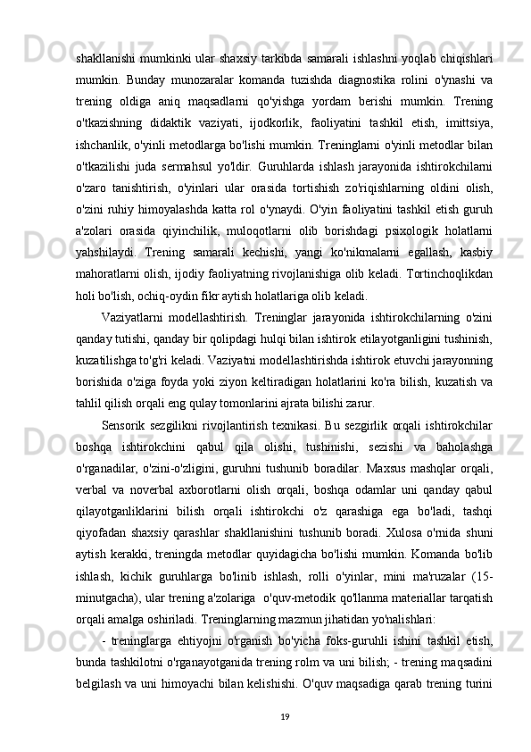 shakllanishi  mumkinki  ular  shaxsiy  tarkibda samarali  ishlashni  yoqlab chiqishlari
mumkin.   Bunday   munozaralar   komanda   tuzishda   diagnostika   rolini   o'ynashi   va
trening   oldiga   aniq   maqsadlarni   qo'yishga   yordam   berishi   mumkin.   Trening
o'tkazishning   didaktik   vaziyati,   ijodkorlik,   faoliyatini   tashkil   etish,   imittsiya,
ishchanlik, o'yinli metodlarga bo'lishi mumkin. Treninglarni o'yinli metodlar bilan
o'tkazilishi   juda   sermahsul   yo'ldir.   Guruhlarda   ishlash   jarayonida   ishtirokchilarni
o'zaro   tanishtirish,   o'yinlari   ular   orasida   tortishish   zo'riqishlarning   oldini   olish,
o'zini   ruhiy   himoyalashda   katta   rol   o'ynaydi.   O'yin   faoliyatini   tashkil   etish   guruh
a'zolari   orasida   qiyinchilik,   muloqotlarni   olib   borishdagi   psixologik   holatlarni
yahshilaydi.   Trening   samarali   kechishi,   yangi   ko'nikmalarni   egallash,   kasbiy
mahoratlarni olish, ijodiy faoliyatning rivojlanishiga olib keladi. Tortinchoqlikdan
holi bo'lish, ochiq-oydin fikr aytish holatlariga olib keladi.
Vaziyatlarni   modellashtirish.   Treninglar   jarayonida   ishtirokchilarning   o'zini
qanday tutishi, qanday bir qolipdagi hulqi bilan ishtirok etilayotganligini tushinish,
kuzatilishga to'g'ri keladi. Vaziyatni modellashtirishda ishtirok etuvchi jarayonning
borishida o'ziga foyda yoki ziyon keltiradigan holatlarini  ko'ra bilish, kuzatish va
tahlil qilish orqali eng qulay tomonlarini ajrata bilishi zarur.
Sensorik   sezgilikni   rivojlantirish   texnikasi.   Bu   sezgirlik   orqali   ishtirokchilar
boshqa   ishtirokchini   qabul   qila   olishi,   tushinishi,   sezishi   va   baholashga
o'rganadilar,   o'zini-o'zligini,   guruhni   tushunib   boradilar.   Maxsus   mashqlar   orqali,
verbal   va   noverbal   axborotlarni   olish   orqali,   boshqa   odamlar   uni   qanday   qabul
qilayotganliklarini   bilish   orqali   ishtirokchi   o'z   qarashiga   ega   bo'ladi,   tashqi
qiyofadan   shaxsiy   qarashlar   shakllanishini   tushunib   boradi.   Xulosa   o'rnida   shuni
aytish   kerakki,   treningda   metodlar   quyidagicha   bo'lishi   mumkin.   Komanda   bo'lib
ishlash,   kichik   guruhlarga   bo'linib   ishlash,   rolli   o'yinlar,   mini   ma'ruzalar   (15-
minutgacha), ular trening a'zolariga   o'quv-metodik qo'llanma materiallar tarqatish
orqali amalga oshiriladi. Treninglarning mazmun jihatidan yo'nalishlari:
-   treninglarga   ehtiyojni   o'rganish   bo'yicha   foks-guruhli   ishini   tashkil   etish,
bunda tashkilotni o'rganayotganida trening rolm va uni bilish; - trening maqsadini
belgilash va uni himoyachi  bilan kelishishi. O'quv maqsadiga qarab trening turini
19 