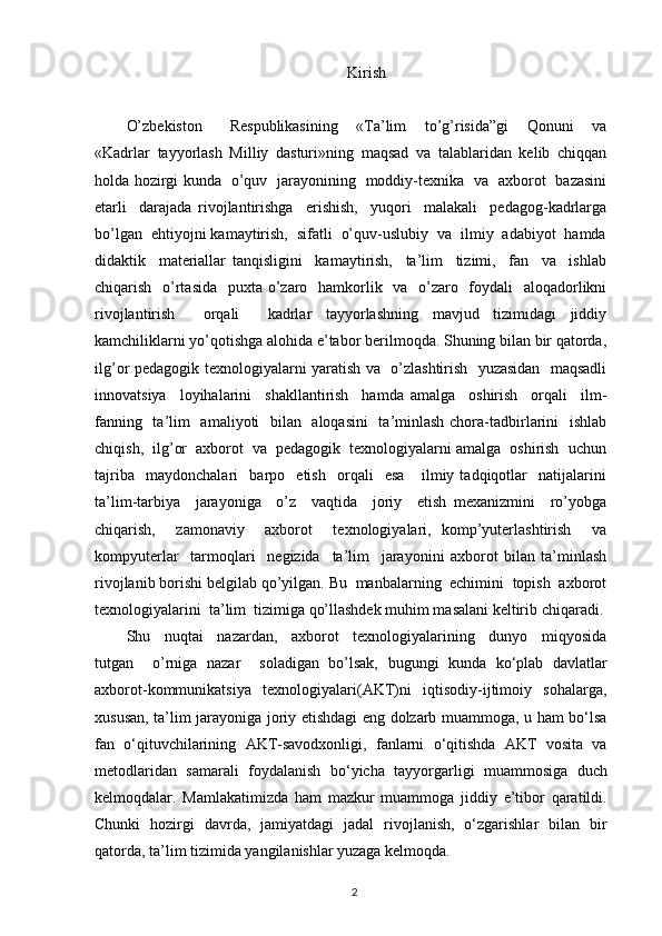 Kirish
O’zbekiston       Respublikasining     «Ta’lim     to’g’risida”gi     Qonuni     va
«Kadrlar   tayyorlash   Milliy   dasturi»ning   maqsad   va   talablaridan   kelib   chiqqan
holda hozirgi kunda   o’quv   jarayonining   moddiy-texnika   va   axborot   bazasini
etarli     darajada   rivojlantirishga     erishish,     yuqori     malakali     pedagog-kadrlarga
bo’lgan  ehtiyojni kamaytirish,  sifatli  o’quv-uslubiy  va  ilmiy  adabiyot  hamda
didaktik     materiallar   tanqisligini     kamaytirish,     ta’lim     tizimi,     fan     va     ishlab
chiqarish   o’rtasida   puxta o’zaro   hamkorlik   va   o’zaro   foydali   aloqadorlikni
rivojlantirish     orqali     kadrlar   tayyorlashning   mavjud   tizimidagi   jiddiy
kamchiliklarni yo’qotishga alohida e’tabor berilmoqda. Shuning bilan bir qatorda,
ilg’or pedagogik texnologiyalarni yaratish va   o’zlashtirish   yuzasidan   maqsadli
innovatsiya     loyihalarini     shakllantirish     hamda   amalga     oshirish     orqali     ilm-
fanning   ta’lim   amaliyoti   bilan   aloqasini    ta’minlash chora-tadbirlarini    ishlab
chiqish,  ilg’or  axborot  va  pedagogik  texnologiyalarni amalga  oshirish  uchun
tajriba     maydonchalari     barpo     etish     orqali     esa       ilmiy   tadqiqotlar     natijalarini
ta’lim-tarbiya     jarayoniga     o’z     vaqtida     joriy     etish   mexanizmini     ro’yobga
chiqarish,     zamonaviy     axborot     texnologiyalari,   komp’yuterlashtirish     va
kompyuterlar     tarmoqlari     negizida     ta’lim     jarayonini   axborot   bilan   ta’minlash
rivojlanib borishi belgilab qo’yilgan. Bu  manbalarning  echimini  topish  axborot
texnologiyalarini  ta’lim  tizimiga qo’llashdek muhim masalani keltirib chiqaradi.
Shu     nuqtai     nazardan,     axborot     texnologiyalarining     dunyo     miqyosida
tutgan     o’rniga   nazar     soladigan   bo’lsak,   bugungi   kunda   ko‘plab   davlatlar
axborot-kommunikatsiya   texnologiyalari(AKT)ni   iqtisodiy-ijtimoiy   sohalarga,
xususan, ta’lim jarayoniga joriy etishdagi eng dolzarb muammoga, u ham bo‘lsa
fan   o‘qituvchilarining   AKT-savodxonligi,   fanlarni   o‘qitishda   AKT   vosita   va
metodlaridan   samarali   foydalanish   bo‘yicha   tayyorgarligi   muammosiga   duch
kelmoqdalar.   Mamlakatimizda   ham   mazkur   muammoga   jiddiy   e’tibor   qaratildi.
Chunki   hozirgi   davrda,   jamiyatdagi   jadal   rivojlanish,   o‘zgarishlar   bilan   bir
qatorda, ta’lim tizimida yangilanishlar yuzaga kelmoqda.
2 