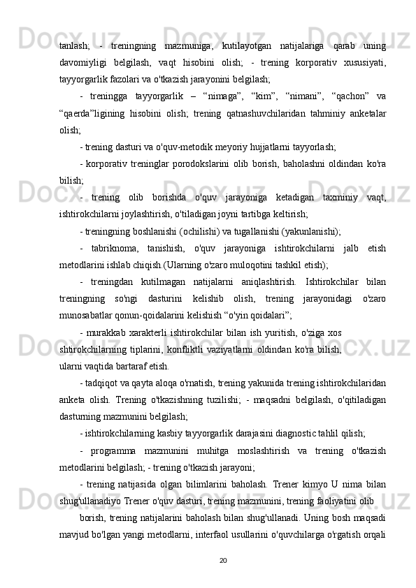 tanlash;   -   treningning   mazmuniga,   kutilayotgan   natijalariga   qarab   uning
davomiyligi   belgilash,   vaqt   hisobini   olish;   -   trening   korporativ   xususiyati,
tayyorgarlik fazolari va o'tkazish jarayonini belgilash;
-   treningga   tayyorgarlik   –   “nimaga”,   “kim”,   “nimani”,   “qachon”   va
“qaerda”ligining   hisobini   olish;   trening   qatnashuvchilaridan   tahminiy   anketalar
olish; 
- trening dasturi va o'quv-metodik meyoriy hujjatlarni tayyorlash;
-   korporativ   treninglar   porodokslarini   olib   borish,   baholashni   oldindan   ko'ra
bilish;
-   trening   olib   borishda   o'quv   jarayoniga   ketadigan   taxminiy   vaqt,
ishtirokchilarni joylashtirish, o'tiladigan joyni tartibga keltirish; 
- treningning boshlanishi (ochilishi) va tugallanishi (yakunlanishi);
-   tabriknoma,   tanishish,   o'quv   jarayoniga   ishtirokchilarni   jalb   etish
metodlarini ishlab chiqish.(Ularning o'zaro muloqotini tashkil etish);
-   treningdan   kutilmagan   natijalarni   aniqlashtirish.   Ishtirokchilar   bilan
treningning   so'ngi   dasturini   kelishib   olish,   trening   jarayonidagi   o'zaro
munosabatlar qonun-qoidalarini kelishish “o'yin qoidalari”;
-   murakkab   xarakterli   ishtirokchilar   bilan   ish   yuritish,   o'ziga   xos
shtirokchilarning   tiplarini,   konfliktli   vaziyatlarni   oldindan   ko'ra   bilish,
ularni vaqtida bartaraf etish.
- tadqiqot va qayta aloqa o'rnatish, trening yakunida trening ishtirokchilaridan
anketa   olish.   Trening   o'tkazishning   tuzilishi;   -   maqsadni   belgilash,   o'qitiladigan
dasturning mazmunini belgilash;
- ishtirokchilarning kasbiy tayyorgarlik darajasini diagnostic tahlil qilish;
-   programma   mazmunini   muhitga   moslashtirish   va   trening   o'tkazish
metodlarini belgilash; - trening o'tkazish jarayoni;
-   trening   natijasida   olgan   bilimlarini   baholash.   Trener   kimyo   U   nima   bilan
shug'ullanadiyo Trener o'quv dasturi, trening mazmunini, trening faoliyatini olib
borish, trening natijalarini baholash bilan shug'ullanadi. Uning bosh maqsadi
mavjud bo'lgan yangi metodlarni, interfaol usullarini o'quvchilarga o'rgatish orqali
20 