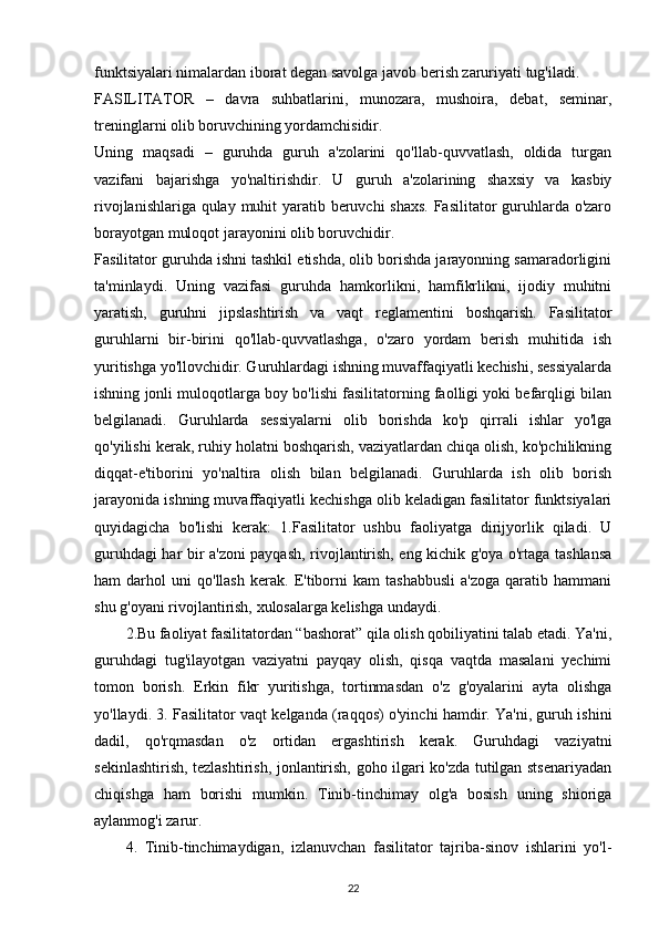 funktsiyalari nimalardan iborat degan savolga javob berish zaruriyati tug'iladi. 
FASILITATOR   –   davra   suhbatlarini,   munozara,   mushoira,   debat,   seminar,
treninglarni olib boruvchining yordamchisidir.
Uning   maqsadi   –   guruhda   guruh   a'zolarini   qo'llab-quvvatlash,   oldida   turgan
vazifani   bajarishga   yo'naltirishdir.   U   guruh   a'zolarining   shaxsiy   va   kasbiy
rivojlanishlariga qulay muhit  yaratib beruvchi shaxs.  Fasilitator guruhlarda o'zaro
borayotgan muloqot jarayonini olib boruvchidir.
Fasilitator guruhda ishni tashkil etishda, olib borishda jarayonning samaradorligini
ta'minlaydi.   Uning   vazifasi   guruhda   hamkorlikni,   hamfikrlikni,   ijodiy   muhitni
yaratish,   guruhni   jipslashtirish   va   vaqt   reglamentini   boshqarish.   Fasilitator
guruhlarni   bir-birini   qo'llab-quvvatlashga,   o'zaro   yordam   berish   muhitida   ish
yuritishga yo'llovchidir. Guruhlardagi ishning muvaffaqiyatli kechishi, sessiyalarda
ishning jonli muloqotlarga boy bo'lishi fasilitatorning faolligi yoki befarqligi bilan
belgilanadi.   Guruhlarda   sessiyalarni   olib   borishda   ko'p   qirrali   ishlar   yo'lga
qo'yilishi kerak, ruhiy holatni boshqarish, vaziyatlardan chiqa olish, ko'pchilikning
diqqat-e'tiborini   yo'naltira   olish   bilan   belgilanadi.   Guruhlarda   ish   olib   borish
jarayonida ishning muvaffaqiyatli kechishga olib keladigan fasilitator funktsiyalari
quyidagicha   bo'lishi   kerak:   1.Fasilitator   ushbu   faoliyatga   dirijyorlik   qiladi.   U
guruhdagi har bir a'zoni payqash, rivojlantirish, eng kichik g'oya o'rtaga tashlansa
ham   darhol   uni   qo'llash   kerak.   E'tiborni   kam   tashabbusli   a'zoga   qaratib   hammani
shu g'oyani rivojlantirish, xulosalarga kelishga undaydi. 
2.Bu faoliyat fasilitatordan “bashorat” qila olish qobiliyatini talab etadi. Ya'ni,
guruhdagi   tug'ilayotgan   vaziyatni   payqay   olish,   qisqa   vaqtda   masalani   yechimi
tomon   borish.   Erkin   fikr   yuritishga,   tortinmasdan   o'z   g'oyalarini   ayta   olishga
yo'llaydi. 3. Fasilitator vaqt kelganda (raqqos) o'yinchi hamdir. Ya'ni, guruh ishini
dadil,   qo'rqmasdan   o'z   ortidan   ergashtirish   kerak.   Guruhdagi   vaziyatni
sekinlashtirish, tezlashtirish, jonlantirish, goho ilgari ko'zda tutilgan stsenariyadan
chiqishga   ham   borishi   mumkin.   Tinib-tinchimay   olg'a   bosish   uning   shioriga
aylanmog'i zarur. 
4.   Tinib-tinchimaydigan,   izlanuvchan   fasilitator   tajriba-sinov   ishlarini   yo'l-
22 