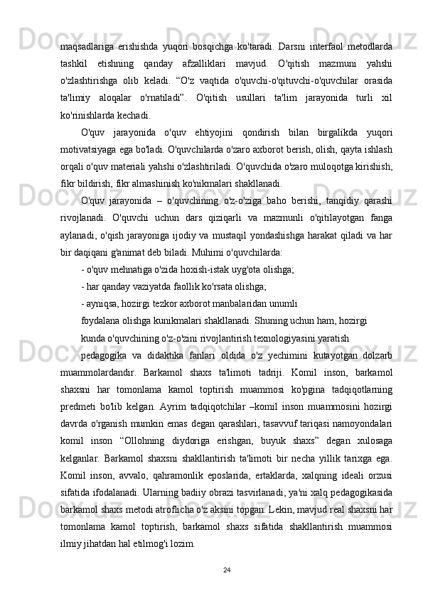 maqsadlariga   erishishda   yuqori   bosqichga   ko'taradi.   Darsni   interfaol   metodlarda
tashkil   etishning   qanday   afzalliklari   mavjud.   O'qitish   mazmuni   yahshi
o'zlashtirishga   olib   keladi.   “O'z   vaqtida   o'quvchi-o'qituvchi-o'quvchilar   orasida
ta'limiy   aloqalar   o'rnatiladi”.   O'qitish   usullari   ta'lim   jarayonida   turli   xil
ko'rinishlarda kechadi.
O'quv   jarayonida   o'quv   ehtiyojini   qondirish   bilan   birgalikda   yuqori
motivatsiyaga ega bo'ladi. O'quvchilarda o'zaro axborot berish, olish, qayta ishlash
orqali o'quv materiali yahshi o'zlashtiriladi. O'quvchida o'zaro muloqotga kirishish,
fikr bildirish, fikr almashinish ko'nikmalari shakllanadi.
O'quv   jarayonida   –   o'quvchining   o'z-o'ziga   baho   berishi,   tanqidiy   qarashi
rivojlanadi.   O'quvchi   uchun   dars   qiziqarli   va   mazmunli   o'qitilayotgan   fanga
aylanadi,  o'qish   jarayoniga   ijodiy  va   mustaqil   yondashishga  harakat  qiladi  va  har
bir daqiqani g'animat deb biladi. Muhimi o'quvchilarda:
- o'quv mehnatiga o'zida hoxish-istak uyg'ota olishga;
- har qanday vaziyatda faollik ko'rsata olishga;
- ayniqsa, hozirgi tezkor axborot manbalaridan unumli
foydalana olishga kunikmalari shakllanadi. Shuning uchun ham, hozirgi
kunda o'quvchining o'z-o'zini rivojlantirish texnologiyasini yaratish
pedagogika   va   didaktika   fanlari   oldida   o'z   yechimini   kutayotgan   dolzarb
muammolardandir.   Barkamol   shaxs   ta'limoti   tadriji.   Komil   inson,   barkamol
shaxsni   har   tomonlama   kamol   toptirish   muammosi   ko'pgina   tadqiqotlarning
predmeti   bo'lib   kelgan.   Ayrim   tadqiqotchilar   –komil   inson   muammosini   hozirgi
davrda o'rganish mumkin emas degan qarashlari, tasavvuf  tariqasi  namoyondalari
komil   inson   “Ollohning   diydoriga   erishgan,   buyuk   shaxs”   degan   xulosaga
kelganlar.   Barkamol   shaxsni   shakllantirish   ta'limoti   bir   necha   yillik   tarixga   ega.
Komil   inson,   avvalo,   qahramonlik   eposlarida,   ertaklarda,   xalqning   ideali   orzusi
sifatida ifodalanadi. Ularning badiiy obrazi tasvirlanadi, ya'ni xalq pedagogikasida
barkamol shaxs metodi atroflicha o'z aksini topgan. Lekin, mavjud real shaxsni har
tomonlama   kamol   toptirish,   barkamol   shaxs   sifatida   shakllantirish   muammosi
ilmiy jihatdan hal etilmog'i lozim.
24 