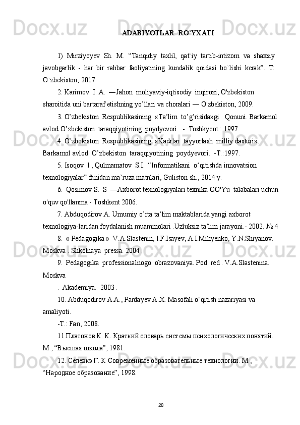 ADABIYOTLAR  RO’YXATI
1)   Mirziyoyev   Sh.   M.   “Tanqidiy   taxlil,   qat`iy   tartib-intizom   va   shaxsiy
javobgarlik   -   har   bir   rahbar   faoliyatining   kundalik   qoidasi   bo`lishi   kerak”.   T:
O`zbekiston, 2017
2. Karimov  I. A.  ―Jahon  moliyaviy-iqtisodiy  inqirozi, O'zbekiston  
sharoitida uni bartaraf etishning yo’llari va choralari ― O'zbekiston, 2009.
3. O’zbekiston  Respublikasining  «Ta’lim  to’g’risida»gi   Qonuni. Barkamol
avlod O’zbekiston  taraqqiyotining  poydyevori.  -  Toshkyent.: 1997.
4. O’zbekiston  Respublikasining  «Kadrlar  tayyorlash  milliy dasturi». 
Barkamol avlod  O’zbekiston  taraqqiyotining  poydyevori.  -T.:1997.
5. Isoqov  I., Qulmamatov  S.I.  “Informatikani  o qitishda innovatsion ʻ
texnologiyalar  fanidan ma’ruza matnlari, Guliston sh., 2014 y.	
ˮ
6.  Qosimov S.  S  ― А xborot texnologiyalari texnika OO'Yu  talabalari uchun
o'quv qo'llanma - Toshkent 2006.
7. Abduqodirov A. Umumiy o’rta ta’lim maktablarida yangi axborot 
texnologiya-laridan foydalanish muammolari .Uzluksiz ta’lim jarayoni.- 2002. № 4
8.  « Pedagogika »  V.A.Slastenin, I.F.Isayev, A.I.Mihyenko, Y.N.Shiyanov. 
Moskva . Shkolnaya  pressa. 2004 .
9.  Pedagogika  professionalnogo  obrazovaniya. Pod. red . V.A.Slastenina. 
Moskva
.  Akademiya.  2003 .
10. Abduqodirov A.A., Pardayev A.X. Masofali o‘qitish nazariyasi va 
amaliyoti.
-T.: Fan, 2008.
11.Платонов К. К. Краткий словарь сист	
ѐмы психологич	ѐских понятий. 
М., “Высшa школа”, 1981.
12. С	
ѐлѐвкэ Г. К Совр	ѐмѐнны	ѐ образоват	ѐльны	ѐ тѐхнологии. М., 
“Народно	
ѐ образовани	ѐ”, 1998.
28 