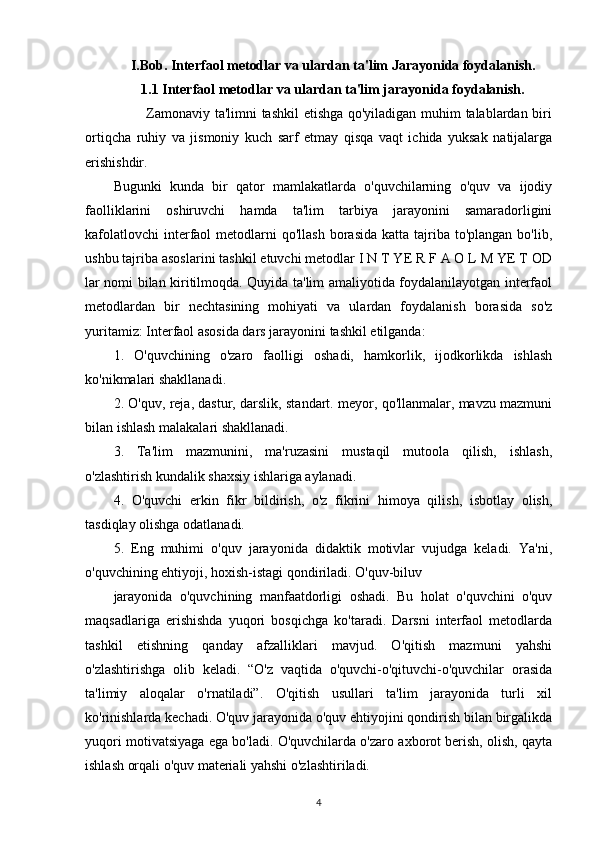 I.Bob. Interfaol metodlar va ulardan ta'lim Jarayonida foydalanish.
1.1 Interfaol metodlar va ulardan ta'lim jarayonida foydalanish.
             Zamonaviy ta'limni tashkil  etishga qo'yiladigan muhim talablardan biri
ortiqcha   ruhiy   va   jismoniy   kuch   sarf   etmay   qisqa   vaqt   ichida   yuksak   natijalarga
erishishdir.
Bugunki   kunda   bir   qator   mamlakatlarda   o'quvchilarning   o'quv   va   ijodiy
faolliklarini   oshiruvchi   hamda   ta'lim   tarbiya   jarayonini   samaradorligini
kafolatlovchi  interfaol   metodlarni   qo'llash  borasida  katta  tajriba  to'plangan  bo'lib,
ushbu tajriba asoslarini tashkil etuvchi metodlar I N T YE R F A O L M YE T OD
lar nomi bilan kiritilmoqda. Quyida ta'lim amaliyotida foydalanilayotgan interfaol
metodlardan   bir   nechtasining   mohiyati   va   ulardan   foydalanish   borasida   so'z
yuritamiz: Interfaol asosida dars jarayonini tashkil etilganda:
1.   O'quvchining   o'zaro   faolligi   oshadi,   hamkorlik,   ijodkorlikda   ishlash
ko'nikmalari shakllanadi.
2. O'quv, reja, dastur, darslik, standart. meyor, qo'llanmalar, mavzu mazmuni
bilan ishlash malakalari shakllanadi.
3.   Ta'lim   mazmunini,   ma'ruzasini   mustaqil   mutoola   qilish,   ishlash,
o'zlashtirish kundalik shaxsiy ishlariga aylanadi. 
4.   O'quvchi   erkin   fikr   bildirish,   o'z   fikrini   himoya   qilish,   isbotlay   olish,
tasdiqlay olishga odatlanadi.
5.   Eng   muhimi   o'quv   jarayonida   didaktik   motivlar   vujudga   keladi.   Ya'ni,
o'quvchining ehtiyoji, hoxish-istagi qondiriladi. O'quv-biluv
jarayonida   o'quvchining   manfaatdorligi   oshadi.   Bu   holat   o'quvchini   o'quv
maqsadlariga   erishishda   yuqori   bosqichga   ko'taradi.   Darsni   interfaol   metodlarda
tashkil   etishning   qanday   afzalliklari   mavjud.   O'qitish   mazmuni   yahshi
o'zlashtirishga   olib   keladi.   “O'z   vaqtida   o'quvchi-o'qituvchi-o'quvchilar   orasida
ta'limiy   aloqalar   o'rnatiladi”.   O'qitish   usullari   ta'lim   jarayonida   turli   xil
ko'rinishlarda kechadi. O'quv jarayonida o'quv ehtiyojini qondirish bilan birgalikda
yuqori motivatsiyaga ega bo'ladi. O'quvchilarda o'zaro axborot berish, olish, qayta
ishlash orqali o'quv materiali yahshi o'zlashtiriladi.
4 