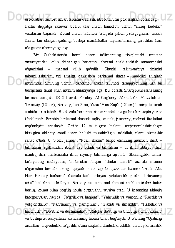 urf-odatlar, rasm-rusmlar, tabiatni e'zolash, atrof-muhitni pok saqlash borasidagi
fikrlar   diqqatga   sazovor   bo'lib,   ular   inson   kamoloti   uchun   “ahloq   kodeksi”
vazifasini   bajaradi.   Komil   inson   ta'limoti   tadrijida   jahon   pedagogikasi,   falsafa
fanida   tan   olingan   qadimgi   boshqa   mamlakatlar   faylasuflarining   qarashlari   ham
o'ziga xos ahamiyatga ega.
Biz   O'zbekistonda   komil   inson   ta'limotining   rivojlanishi   mintaqa
xususiyatidan   kelib   chiqadigan   barkamol   shaxsni   shakllantirish   muammosini
o'rganishni   –   maqsad   qilib   qo'ydik.   Chunki,   ta'lim-tarbiya   tizimini
takomillashtirish,   uni   amalga   oshirishda   barkamol   shaxs   –   modelini   aniqlash
muhimdir.   Shuning   uchun,   barkamol   shaxs   ta'limoti   taraqqiyotining   har   bir
bosqichini   tahlil   etish   muhim   ahamiyatga   ega.   Bu   borada   Sharq   Renessanssining
birinchi   bosqichi   IX-XII   asrda   Farobiy,   Al-Farg'oniy,   Ahmad   ibn   Abdulloh   at-
Termiziy   (IX   asr),   Beruniy,   Ibn   Sino,   Yusuf   Hos   Xojib   (IX   asr)   larning   ta'limoti
alohida o'rin tutadi. Bu davrda barkamol shaxs modeli o'ziga hos kontseptsiyasida
ifodalanadi.   Forobiy   barkamol   shaxsda   aqliy,   estetik,   jismoniy,   mehnat   fazilatlari
uyg'unligini   asoslaydi.   O'zida   12   ta   tug'ma   hislatni   mujassamlashtirishgan
kishigina   ahloqiy   komil   inson   bo'lishi   mumkinligini   ta'kidlab,   ularni   birma-bir
sanab   o'tadi.   U   “Fozil   jamoa”,   “Fozil   shaxar”   barpo   etishning   mumkin   sharti   –
bilimlarni   egallashdan   iborat   deb   biladi   va   bilimlarni   –   til   ilmi,   tibbiyot   ilmi,
mantiq   ilmi,   matematika   ilmi,   siyosiy   bilimlarga   ajratadi.   Shuningdek,   ta'lim-
tarbiyaning   mohiyatini,   bir-biridan   farqini   “Ilmlar   tasnifi”   asarida   insonni
o'rganishni   birinchi   o'ringa   qo'yadi.   Insondagi   bioquvvatlar   tizimini   beradi.   Abu
Nasr   Forobiy   barkamol   shaxsda   kasb   tarbiyasi   yetakchilik   qilishi   “tarbiyaning
raisi”   bo'lishini   ta'kidlaydi.   Beruniy   esa   barkamol   shaxsni   shakllantirishni   butun
borliq,   koinot   bilan   bog'liq   holda   o'rganishni   tavsiya   etadi.   U   insonning   ahloqiy
kategoriyalari haqida “To'g'rilik va haqiqat”, “Yahshilik va yomonlik”“Rostlik va
yolg'onchilik”,   “Fahrlanish   va   g'amginlik”,   “G'azab   va   ilmsizlik”,   “Halollik   va
haromlik”, “Do'stlik va dushmanlik”, “Xalqlar do'stligi va tinchligi uchun kurash”
va boshqa xususiyatlarni kishilarning tabiati bilan bog'laydi. U o'zining “Qadimgi
xislatlari: taqvodorlik, to'g'rilik, o'zini saqlash, dindorlik, odillik, insoniy kamtarlik,
6 