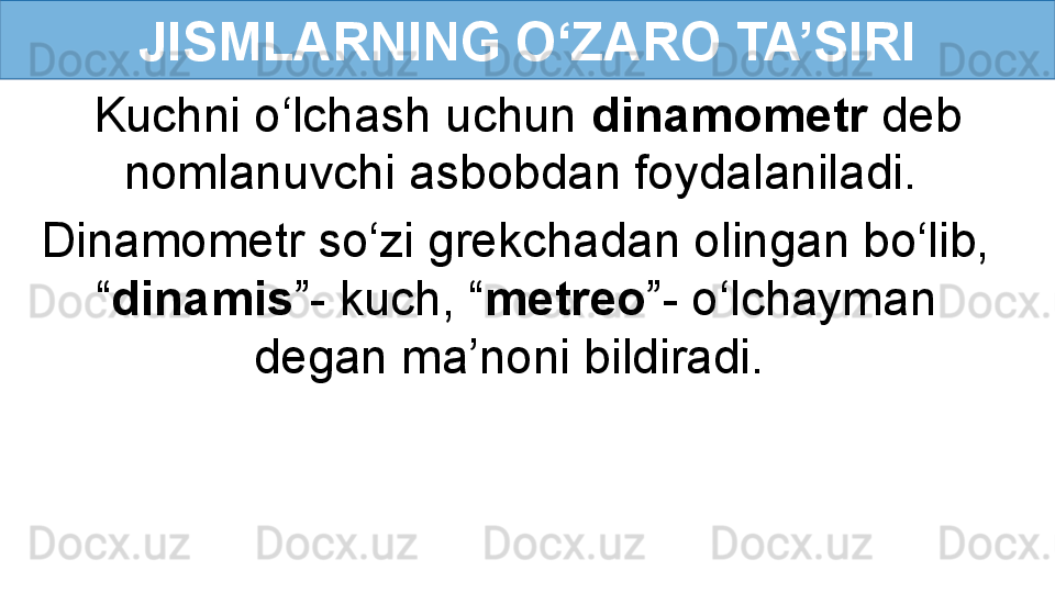 JISMLARNING O‘ZARO TA’SIRI
Kuchni o‘lchash uchun  dinamometr  deb 
nomlanuvchi asbobdan foydalaniladi. 
Dinamometr so‘zi grekchadan olingan bo‘lib, 
“ dinamis ”- kuch, “ metreo ”- o‘lchayman 
degan ma’noni bildiradi.  