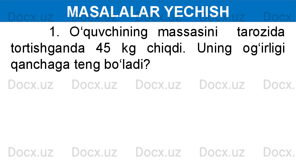 MASALALAR YECHISH
        1.  O‘quvchining  massasini    tarozida 
tortishganda  45  kg  chiqdi.  Uning  og‘irligi 
qanchaga teng bo‘ladi? 