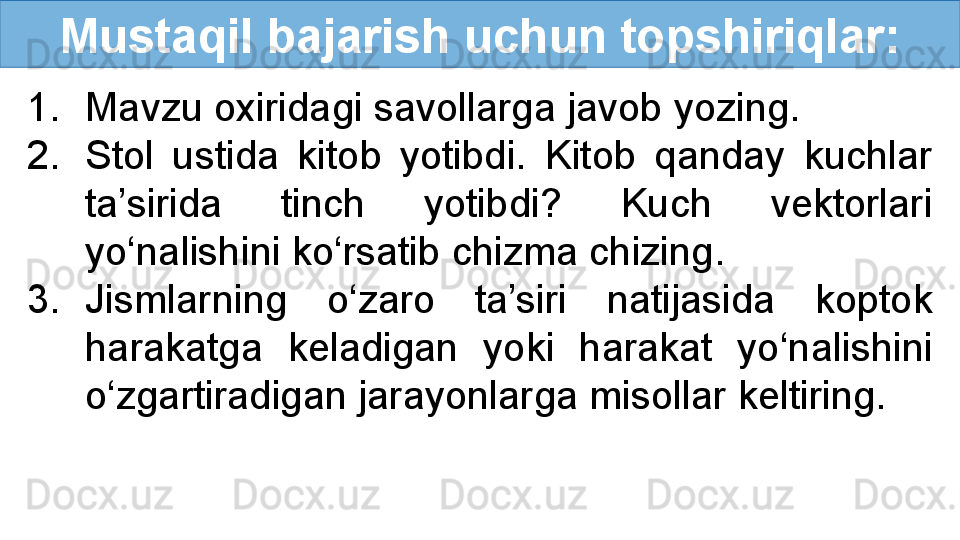 Mustaqil bajarish uchun topshiriqlar:
1. Mavzu oxiridagi savollarga javob yozing.
2. Stol  ustida  kitob  yotibdi.  Kitob  qanday  kuchlar 
ta’sirida  tinch  yotibdi?  Kuch  vektorlari 
yo‘nalishini ko‘rsatib chizma chizing. 
3. Jismlarning  o‘zaro  ta’siri  natijasida  koptok 
harakatga  keladigan  yoki  harakat  yo‘nalishini 
o‘zgartiradigan jarayonlarga misollar keltiring. 