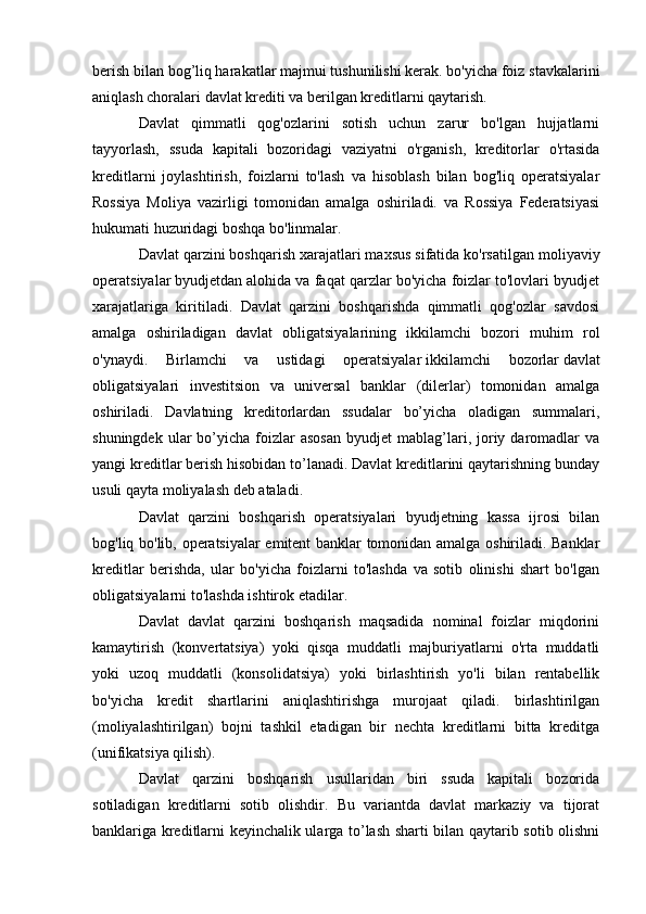 berish bilan bog’liq harakatlar majmui tushunilishi kerak. bo'yicha foiz stavkalarini
aniqlash choralari   davlat krediti   va berilgan kreditlarni qaytarish.
Davlat   qimmatli   qog'ozlarini   sotish   uchun   zarur   bo'lgan   hujjatlarni
tayyorlash,   ssuda   kapitali   bozoridagi   vaziyatni   o'rganish,   kreditorlar   o'rtasida
kreditlarni   joylashtirish,   foizlarni   to'lash   va   hisoblash   bilan   bog'liq   operatsiyalar
Rossiya   Moliya   vazirligi   tomonidan   amalga   oshiriladi.   va   Rossiya   Federatsiyasi
hukumati huzuridagi boshqa bo'linmalar.
Davlat qarzini boshqarish xarajatlari maxsus sifatida ko'rsatilgan   moliyaviy
operatsiyalar   byudjetdan alohida va faqat qarzlar bo'yicha foizlar to'lovlari byudjet
xarajatlariga   kiritiladi.   Davlat   qarzini   boshqarishda   qimmatli   qog'ozlar   savdosi
amalga   oshiriladigan   davlat   obligatsiyalarining   ikkilamchi   bozori   muhim   rol
o'ynaydi.   Birlamchi   va   ustidagi   operatsiyalar   ikkilamchi   bozorlar   davlat
obligatsiyalari   investitsion   va   universal   banklar   (dilerlar)   tomonidan   amalga
oshiriladi.   Davlatning   kreditorlardan   ssudalar   bo’yicha   oladigan   summalari,
shuningdek  ular  bo’yicha  foizlar  asosan   byudjet   mablag’lari,  joriy  daromadlar   va
yangi kreditlar berish hisobidan to’lanadi. Davlat kreditlarini qaytarishning bunday
usuli qayta moliyalash deb ataladi.
Davlat   qarzini   boshqarish   operatsiyalari   byudjetning   kassa   ijrosi   bilan
bog'liq bo'lib, operatsiyalar emitent banklar tomonidan amalga oshiriladi. Banklar
kreditlar   berishda,   ular   bo'yicha   foizlarni   to'lashda   va   sotib   olinishi   shart   bo'lgan
obligatsiyalarni to'lashda ishtirok etadilar.
Davlat   davlat   qarzini   boshqarish   maqsadida   nominal   foizlar   miqdorini
kamaytirish   (konvertatsiya)   yoki   qisqa   muddatli   majburiyatlarni   o'rta   muddatli
yoki   uzoq   muddatli   (konsolidatsiya)   yoki   birlashtirish   yo'li   bilan   rentabellik
bo'yicha   kredit   shartlarini   aniqlashtirishga   murojaat   qiladi.   birlashtirilgan
(moliyalashtirilgan)   bojni   tashkil   etadigan   bir   nechta   kreditlarni   bitta   kreditga
(unifikatsiya qilish).
Davlat   qarzini   boshqarish   usullaridan   biri   ssuda   kapitali   bozorida
sotiladigan   kreditlarni   sotib   olishdir.   Bu   variantda   davlat   markaziy   va   tijorat
banklariga kreditlarni keyinchalik ularga to’lash sharti bilan qaytarib sotib olishni