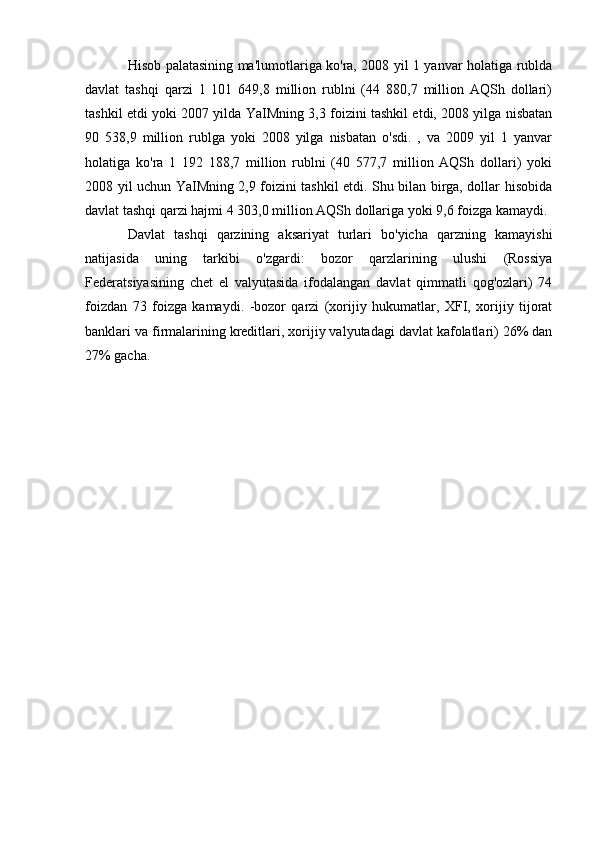 Hisob palatasining ma'lumotlariga ko'ra, 2008 yil 1 yanvar holatiga rublda
davlat   tashqi   qarzi   1   101   649,8   million   rublni   (44   880,7   million   AQSh   dollari)
tashkil etdi yoki 2007 yilda YaIMning 3,3 foizini tashkil etdi, 2008 yilga nisbatan
90   538,9   million   rublga   yoki   2008   yilga   nisbatan   o'sdi.   ,   va   2009   yil   1   yanvar
holatiga   ko'ra   1   192   188,7   million   rublni   (40   577,7   million   AQSh   dollari)   yoki
2008 yil uchun YaIMning 2,9 foizini tashkil etdi. Shu bilan birga, dollar hisobida
davlat tashqi qarzi hajmi 4 303,0 million AQSh dollariga yoki 9,6 foizga kamaydi.
Davlat   tashqi   qarzining   aksariyat   turlari   bo'yicha   qarzning   kamayishi
natijasida   uning   tarkibi   o'zgardi:   bozor   qarzlarining   ulushi   (Rossiya
Federatsiyasining   chet   el   valyutasida   ifodalangan   davlat   qimmatli   qog'ozlari)   74
foizdan   73   foizga   kamaydi.   -bozor   qarzi   (xorijiy   hukumatlar,   XFI,   xorijiy   tijorat
banklari va firmalarining kreditlari, xorijiy valyutadagi davlat kafolatlari) 26% dan
27% gacha. 