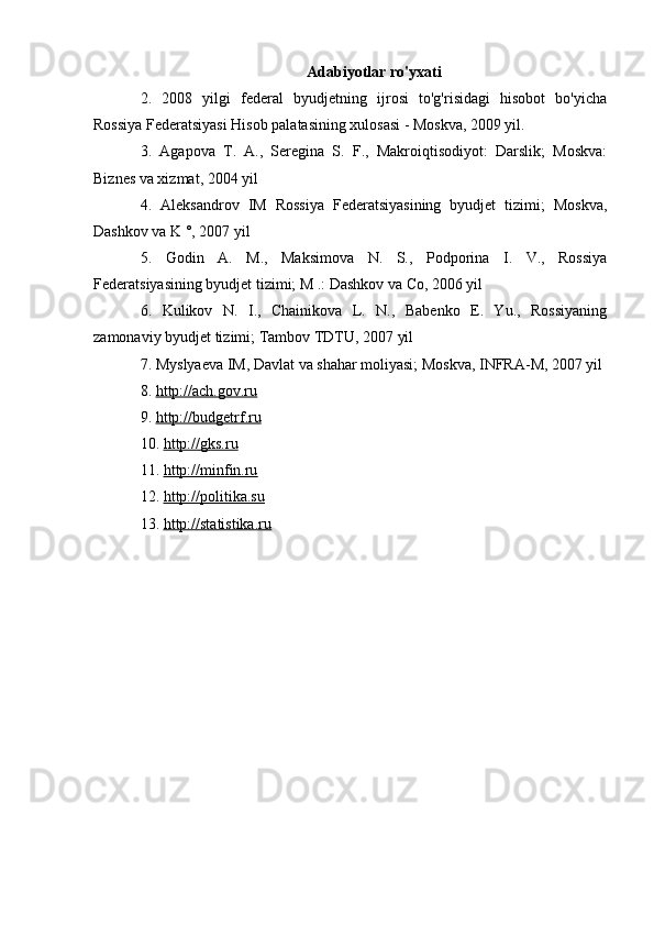 Adabiyotlar ro'yxati
2.   2008   yilgi   federal   byudjetning   ijrosi   to'g'risidagi   hisobot   bo'yicha
Rossiya Federatsiyasi Hisob palatasining xulosasi - Moskva, 2009 yil.
3.   Agapova   T.   A.,   Seregina   S.   F.,   Makroiqtisodiyot:   Darslik;   Moskva:
Biznes va xizmat, 2004 yil
4.   Aleksandrov   IM   Rossiya   Federatsiyasining   byudjet   tizimi;   Moskva,
Dashkov va K °, 2007 yil
5.   Godin   A.   M.,   Maksimova   N.   S.,   Podporina   I.   V.,   Rossiya
Federatsiyasining byudjet tizimi; M .: Dashkov va Co, 2006 yil
6.   Kulikov   N.   I.,   Chainikova   L.   N.,   Babenko   E.   Yu.,   Rossiyaning
zamonaviy byudjet tizimi; Tambov TDTU, 2007 yil
7. Myslyaeva IM, Davlat va shahar moliyasi; Moskva, INFRA-M, 2007 yil
8.   http://ach.gov.ru
9.   http://budgetrf.ru
10.   http://gks.ru
11.   http://minfin.ru
12.   http://politika.su
13.   http://statistika.ru 