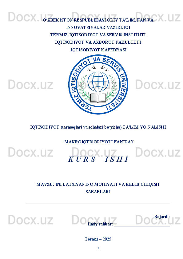O‘ZBEKISTON RESPUBLIKASI OLIY TA’LIM, FAN VA
INNOVATSIYALAR VAZIRLIGI
TERMIZ   IQTISODIYOT VA SERVIS INSTITUTI
IQTISODIYOT VA AXBOROT FAKULTETI  
  IQTISODIYOT KAFEDRASI 
IQTISODIYOT (tarmoqlari va sohalari bo‘yicha) TA’LIM YO’NALISHI 
“MAKROIQTISODIYOT” FANIDAN 
K U R S     I S H I 
MAVZU: INFLATSIYANING MOHIYATI VA KELIB CHIQISH
SABABLARI
                                                                      
   Bajardi: 
Ilmiy rahbar: __________________________
Termiz – 202 5
1 