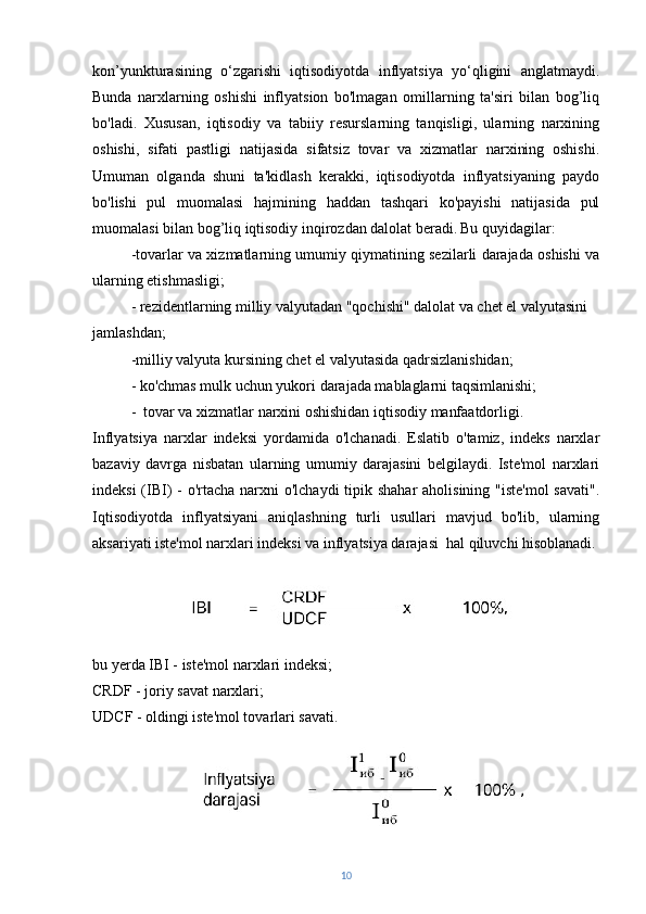 kon’yunkturasining   o‘zgarishi   iqtisodiyotda   inflyatsiya   yo‘qligini   anglatmaydi.
Bunda   narxlarning   oshishi   inflyatsion   bo'lmagan   omillarning   ta'siri   bilan   bog’liq
bo'ladi.   Xususan,   iqtisodiy   va   tabiiy   resurslarning   tanqisligi,   ularning   narxining
oshishi,   sifati   pastligi   natijasida   sifatsiz   tovar   va   xizmatlar   narxining   oshishi.
Umuman   olganda   shuni   ta'kidlash   kerakki,   iqtisodiyotda   inflyatsiyaning   paydo
bo'lishi   pul   muomalasi   hajmining   haddan   tashqari   ko'payishi   natijasida   pul
muomalasi bilan bog’liq iqtisodiy inqirozdan dalolat beradi.   Bu quyidagilar:
-tovarlar va xizmatlarning umumiy qiymatining sezilarli darajada oshishi va
ularning etishmasligi;
- rezidentlarning milliy valyutadan "qochishi" dalolat va chet el valyutasini 
jamlashdan;
-milliy valyuta kursining chet el valyutasida qadrsizlanishidan;
- ko'chmas mulk uchun yukori darajada mablaglarni taqsimlanishi;
-  tovar va xizmatlar narxini oshishidan iqtisodiy manfaatdorligi.
Inflyatsiya   narxlar   indeksi   yordamida   o'lchanadi.   Eslatib   o'tamiz,   indeks   narxlar
bazaviy   davrga   nisbatan   ularning   umumiy   darajasini   belgilaydi.   Iste'mol   narxlari
indeksi  (IBI) - o'rtacha narxni o'lchaydi  tipik shahar  aholisining "iste'mol  savati".
Iqtisodiyotda   inflyatsiyani   aniqlashning   turli   usullari   mavjud   bo'lib,   ularning
aksariyati iste'mol narxlari indeksi va inflyatsiya darajasi  hal qiluvchi hisoblanadi.
bu yerda IBI - iste'mol narxlari indeksi; 
CRDF - joriy savat narxlari; 
UDCF - oldingi iste'mol tovarlari savati.
10