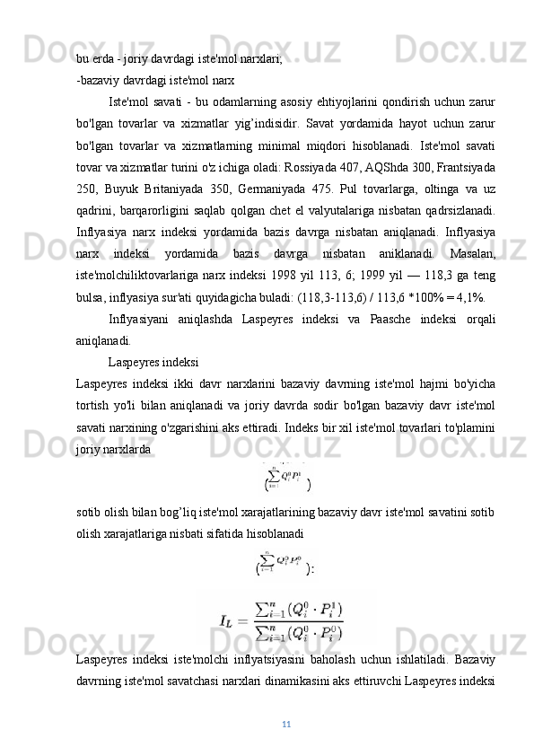 bu erda - joriy davrdagi iste'mol narxlari; 
-bazaviy davrdagi iste'mol narx
Iste'mol   savati   -   bu  odamlarning  asosiy   ehtiyojlarini   qondirish   uchun   zarur
bo'lgan   tovarlar   va   xizmatlar   yig’indisidir.   Savat   yordamida   hayot   uchun   zarur
bo'lgan   tovarlar   va   xizmatlarning   minimal   miqdori   hisoblanadi.   Iste'mol   savati
tovar va xizmatlar turini o'z ichiga oladi: Rossiyada 407, AQShda 300, Frantsiyada
250,   Buyuk   Britaniyada   350,   Germaniyada   475.   Pul   tovarlarga,   oltinga   va   uz
qadrini,   barqarorligini   saqlab   qolgan   chet   el   valyutalariga   nisbatan   qadrsizlanadi.
Inflyasiya   narx   indeksi   yordamida   bazis   davrga   nisbatan   aniqlanadi.   Inflyasiya
narx   indeksi   yordamida   bazis   davrga   nisbatan   aniklanadi.   Masalan,
iste'molchiliktovarlariga   narx   indeksi   1998   yil   113,   6;   1999   yil   —   118,3   ga   teng
bulsa, inflyasiya sur'ati quyidagicha buladi: (118,3-113,6) / 113,6 *100% = 4,1%.
Inflyasiyani   aniqlashda   Laspeyres   indeksi   va   Paasche   indeksi   orqali
aniqlanadi.
Laspeyres indeksi
Laspeyres   indeksi   ikki   davr   narxlarini   bazaviy   davrning   iste'mol   hajmi   bo'yicha
tortish   yo'li   bilan   aniqlanadi   va   joriy   davrda   sodir   bo'lgan   bazaviy   davr   iste'mol
savati narxining o'zgarishini aks ettiradi. Indeks bir xil iste'mol tovarlari to'plamini
joriy narxlarda
sotib olish bilan bog’liq iste'mol xarajatlarining bazaviy davr iste'mol savatini sotib
olish xarajatlariga nisbati sifatida hisoblanadi
Laspeyres   indeksi   iste'molchi   inflyatsiyasini   baholash   uchun   ishlatiladi.   Bazaviy
davrning iste'mol savatchasi narxlari dinamikasini aks ettiruvchi Laspeyres indeksi
11