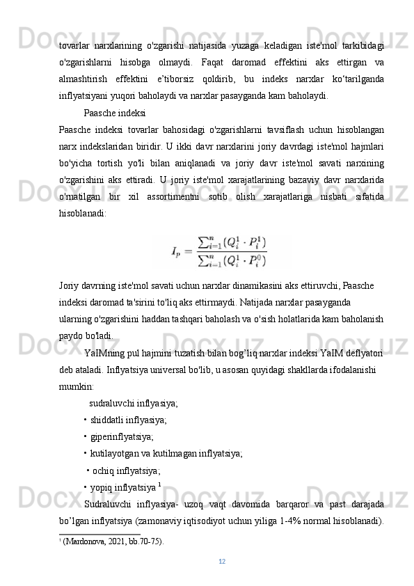 tovarlar   narxlarining   o'zgarishi   natijasida   yuzaga   keladigan   iste'mol   tarkibidagi
o'zgarishlarni   hisobga   olmaydi.   Faqat   daromad   effektini   aks   ettirgan   va
almashtirish   effektini   e’tiborsiz   qoldirib,   bu   indeks   narxlar   ko‘tarilganda
inflyatsiyani yuqori baholaydi va narxlar pasayganda kam baholaydi.
Paasche indeksi
Paasche   indeksi   tovarlar   bahosidagi   o'zgarishlarni   tavsiflash   uchun   hisoblangan
narx   indekslaridan   biridir.   U   ikki   davr   narxlarini   joriy   davrdagi   iste'mol   hajmlari
bo'yicha   tortish   yo'li   bilan   aniqlanadi   va   joriy   davr   iste'mol   savati   narxining
o'zgarishini   aks   ettiradi.   U   joriy   iste'mol   xarajatlarining   bazaviy   davr   narxlarida
o'rnatilgan   bir   xil   assortimentni   sotib   olish   xarajatlariga   nisbati   sifatida
hisoblanadi:
Joriy davrning iste'mol savati uchun narxlar dinamikasini aks ettiruvchi, Paasche 
indeksi daromad ta'sirini to'liq aks ettirmaydi. Natijada narxlar pasayganda 
ularning o'zgarishini haddan tashqari baholash va o'sish holatlarida kam baholanish
paydo bo'ladi.  
YaIMning pul hajmini tuzatish bilan bog’liq narxlar indeksi YaIM deflyatori
deb ataladi. Inflyatsiya universal bo'lib, u asosan quyidagi shakllarda ifodalanishi 
mumkin:  
   sudraluvchi inflyasiya; 
•   shiddatli inflyasiya; 
•   giperinflyatsiya; 
•   kutilayotgan va kutilmagan inflyatsiya;
  •   ochiq inflyatsiya; 
•   yopiq inflyatsiya  1
Sudraluvchi   inflyasiya-   uzoq   vaqt   davomida   barqaror   va   past   darajada
bo’lgan inflyatsiya (zamonaviy iqtisodiyot uchun yiliga 1-4% normal hisoblanadi).
1
  (Mardonova, 2021, bb.70-75).
12
