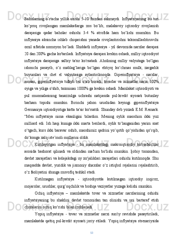 Baholarning   o’rtacha   yillik   usishi   5-10   foizdan   oshmaydi.   Inflyatsiyaning   bu   turi
ko’proq   rivojlangan   mamlakatlarga   xos   bo’lib,   malakaviy   iqtisodiy   rivojlanish
darajasiga   qadar   baholar   oshishi   3-4   %   atrofida   ham   bo’lishi   mumikin.   Bu
inflyasiya   aksincha   ishlab   chiqarishni   yanada   rivojlantirishni   takomillashtiruvchi
omil sifatida nomoyon bo’ladi.   Shiddatli inflyasiya - yil davomida narxlar darajasi
20 dan 200% gacha ko'tariladi. Inflyatsiya darajasi keskin oshadi, milliy iqtisodiyot
inflyatsiya   darajasiga   salbiy   ta'sir   ko'rsatadi.   Aholining   milliy   valyutaga   bo‘lgan
ishonchi   pasayib,   o‘z   mablag’lariga   bo‘lgan   ehtiyoj   ko‘chmas   mulk,   zargarlik
buyumlari   va   chet   el   valyutasiga   aylantirilmoqda.   Giperinflyatsiya   -   narxlar,
asosan,  giperinflyatsiya   tufayli  tez   o'sib  boradi,  tovarlar  va  xizmatlar  narxi   100%
oyiga va yiliga o'shib, taxminan 1000% ga keskin oshadi. Mamlakat iqtisodiyoti va
pul   muomalasining   tanazzulga   uchrashi   natijasida   pul-kredit   siyosati   butunlay
barham   topishi   mumkin.   Birinchi   jahon   urushidan   keyingi   giperinflyatsiya
Germaniya iqtisodiyotiga katta ta'sir ko'rsatdi. Shunday deb yozadi E.M. Remark.
“Men   inflyatsiya   nima   ekanligini   bilardim.   Mening   oylik   maoshim   ikki   yuz
milliard   edi.   Ish   haqi   kuniga   ikki   marta   berilardi,   oylik   to‘langanidan   yarim   soat
o‘tgach, kurs ikki baravar oshib, maoshimiz qadrini yo‘qotib qo‘yishidan qo‘rqib,
do‘konga xalq iste’moli mollarini oldik.
Kutilayotgan   inflyatsiya   -   bu   mamlakatdagi   makroiqtisodiy   ko'rsatkichlar
asosida   bashorat   qilinadi   va   oldindan   ma'lum   bo'lishi   mumkin.   Ijobiy   tomondan,
davlat xarajatlari va kelajakdagi uy xo'jaliklari xarajatlari oshishi kutilmoqda. Shu
maqsadda  davlat,  yuridik  va jismoniy  shaxslar  o‘z  istiqbol  rejalarini  rejalashtirib,
o‘z faoliyatini shunga muvofiq tashkil etadi.
Kutilmagan   inflyatsiya   -   iqtisodiyotda   kutilmagan   iqtisodiy   inqiroz,
mojarolar, urushlar, qurg’oqchilik va boshqa vaziyatlar yuzaga kelishi mumkin.
Ochiq   inflyatsiya   –   mamlakatda   tovar   va   xizmatlar   narxlarining   oshishi
inflyatsiyaning   bu   shaklini   davlat   tomonidan   tan   olinishi   va   uni   bartaraf   etish
choralarini ochiq ko‘rishi bilan izohlanadi.
Yopiq   inflyatsiya   -   tovar   va   xizmatlar   narxi   sun'iy   ravishda   pasaytiriladi,
mamlakatda qattiq pul-kredit siyosati  joriy etiladi. Yopiq inflyatsiya stsenariysida
13