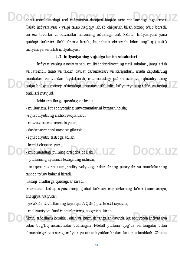 aholi   mamlakatdagi   real   inflyatsiya   darajasi   haqida   aniq   ma’lumotga   ega   emas.
Talab inflyatsiyasi  - yalpi talab haqiqiy ishlab chiqarish bilan tezroq o'sib boradi,
bu   esa   tovarlar   va   xizmatlar   narxining   oshishiga   olib   keladi.   Inflyasiyani   yana
quidagi   turlarini   farklashimiz   kerak,   bu   ishlab   chiqarish   bilan   bog’liq   (taklif)
inflyatsiya va talab inflyatsiyasi.
1.2  Inflyasiyaning vujudga kelish sababalari
Inflyatsiyaning asosiy sababi milliy iqtisodiyotning turli sohalari, jamg’arish
va   iste'mol,   talab   va   taklif,   davlat   daromadlari   va   xarajatlari,   ssuda   kapitalining
manbalari   va   ulardan   foydalanish,   muomaladagi   pul   massasi   va   iqtisodiyotning
pulga bo'lgan ehtiyoji o'rtasidagi nomutanosiblikdir.   Inflyatsiyaning ichki va tashqi
omillari mavjud.
Ichki omillarga quyidagilar kiradi:
- militarizm, iqtisodiyotning muvozanatlarini buzgan holda; 
  -iqtisodiyotning siklik rivojlanishi; 
- muvozanatsiz investitsiyalar; 
- davlat-monopol narx belgilashi;  
- iqtisodiyotni tartibga solish; 
- kredit ekspansiyasi; 
- muomaladagi pulning ortiqcha bo'lishi;
  - pullarning aylanish tezligining oshishi; 
-   ortiqcha   pul   massasi,   milliy   valyutaga   ishonchning   pasayishi   va   mamlakatning
tarqoq to'lov balansi kiradi. 
Tashqi omillarga quidagilar kiradi:
-mamlakat   tashqi   siyosatining   global   tarkibiy   inqirozlarning   ta'siri   (xom   ashyo,
energiya, valyuta); 
- yetakchi davlatlarning (ayniqsa AQSH) pul-kredit siyosati; 
- moliyaviy va fond indekslarining o'zgarishi kiradi.
Shuni ta'kidlash kerakki, oltin va kumush tangalar davrida iqtisodiyotda inflyatsiya
bilan   bog’liq   muammolar   bo'lmagan.   Metall   pullarni   qog’oz   va   tangalar   bilan
almashtirgandan so'ng, inflyatsiya iqtisodiyotdan keskin farq qila boshladi. Chunki
14