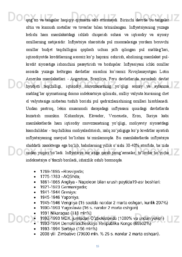 qog’oz   va   tangalar   haqiqiy   qiymatni   aks   ettirmaydi.   Birinchi   davrda   bu   tangalar
oltin   va   kumush   metallar   va   tovarlar   bilan   ta'minlangan.   Inflyatsiyaning   yuzaga
kelishi   ham   mamlakatdagi   ishlab   chiqarish   sohasi   va   iqtisodiy   va   siyosiy
omillarning   natijasidir.   Inflyatsiya   sharoitida   pul   muomalasiga   yordam   beruvchi
omillar   budjet   taqchilligini   qoplash   uchun   jalb   qilingan   pul   mablag’lari,
iqtisodiyotda kreditlarning asossiz ko‘p hajmini oshirish, aholining mamlakat pul-
kredit   siyosatiga   ishonchini   pasaytirish   va   boshqalar.   Inflyasiyani   ichki   omillar
asosida   yuzaga   keltirgan   davlatlar   misolini   ko’ramiz   Rivojlanayotgan   Lotin
Amerika   mamlakatlari   -   Argentina,   Braziliya,   Peru   davlatlarida   surunkali   davlat
byudjeti   taqchilligi,   iqtisodiy   muvozanatning   yo‘qligi   asosiy   va   aylanma
mablag’lar qiymatining doimo indeksatsiya qilinishi, milliy valyuta kursining chet
el   valyutasiga   nisbatan   tushib   borishi   pul   qadrsizlanishining   omillari   hisoblanadi.
Undan   pastroq,   lekin   muammoli   darajadagi   inflyasani   quuidagi   davlatlarda
kuzatish   mumkin.   Kolumbiya,   Ekvador,   Venesuela,   Eron,   Suriya   kabi
mamlakatlarda   ham   iqtisodiy   muvozanatning   yo‘qligi,   moliyaviy   siyosatdagi
kamchiliklar - taqchillikni moliyalashtirish, xalq xo‘jaligiga ko‘p kreditlar ajratish
inflyatsiyaning   mavjud   bo‘lishini   ta`minlamoqda.   Bu   mamlakatlarda   inflyatsiya
shiddatli xarakterga ega bo‘lib, baholarning yillik o‘sishi 30-40% atrofida, ba`zida
undan yuqori bo‘ladi. Inflyatsiya sur`atiga qarab jamg’armalar, to‘lovlar bo‘yicha
indeksatsiya o‘tkazib boriladi, ishsizlik oshib bormoqda.
15