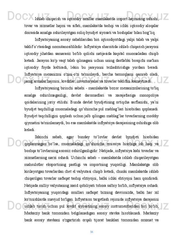 Ishlab chiqarish va iqtisodiy omillar mamlakatda import hajmining oshishi,
tovar   va   xizmatlar   hajmi   va   sifati,   mamlakatda   tashqi   va   ichki   iqtisodiy   aloqalar
doirasida amalga oshirilayotgan soliq-byudjet siyosati va boshqalar bilan bog’liq.
Inflyatsiyaning   asosiy   sabablaridan   biri   iqtisodiyotdagi   yalpi   talab   va   yalpi
taklif o‘rtasidagi nomutanosiblikdir. Inflyatsiya sharoitida ishlab chiqarish jarayoni
iqtisodiy   jihatdan   samarasiz   bo'lib   qolishi   natijasida   kapital   muomaladan   chiqib
ketadi.  Jarayon  ko'p   vaqt   talab  qilmagani   uchun  uning  dastlabki   bosqichi  ma'lum
iqtisodiy   foyda   keltiradi,   lekin   bu   jarayonni   tezlashtirishga   yordam   beradi.
Inflyatsiya   mexanizmi   o'zini-o'zi   ta'minlaydi,   barcha   tarmoqlarni   qamrab   oladi,
jamg’armalar hajmini, kreditlar, investisiyalar va tovarlar taklifini kamaytiradi.
Inflyatsiyaning birinchi sababi - mamlakatda bozor mexanizmlarining to'liq
amalga   oshirilmaganligi,   davlat   daromadlari   va   xarajatlariga   monopoliya
qoidalarining   joriy   etilishi.   Bunda   davlat   byudjetining   ortiqcha   sarflanishi,   ya’ni
byudjet taqchilligi muomaladagi qo‘shimcha pul mablag’lari hisobidan qoplanadi.
Byudjet  taqchilligini  qoplash  uchun jalb qilingan  mablag’lar  tovarlarning moddiy
qiymatini ta'minlamaydi, bu esa mamlakatda inflyatsiya darajasining oshishiga olib
keladi.
Ikkinchi   sabab,   agar   bunday   to‘lovlar   davlat   byudjeti   hisobidan
qoplanmagan   bo‘lsa,   muomaladagi   qo‘shimcha   emissiya   hisobiga   ish   haqi   va
boshqa to‘lovlarning asossiz oshirilganligidir. Natijada, inflyatsiya kabi tovarlar va
xizmatlarning   narxi   oshadi.   Uchinchi   sabab   –   mamlakatda   ishlab   chiqarilayotgan
mahsulotlar   eksportining   pastligi   va   importning   yuqoriligi.   Mamlakatga   olib
kirilayotgan tovarlardan chet el valyutasi chiqib ketadi, chunki mamlakatda ishlab
chiqarilgan   tovarlar   nafaqat   tashqi   ehtiyojni,   balki   ichki   ehtiyojni   ham   qondiradi.
Natijada milliy valyutaning xarid qobiliyati tobora salbiy bo'lib, inflyatsiya oshadi.
Inflyatsiyaning   yuqoridagi   omillari   nafaqat   bizning   davrimizda,   balki   har   xil
ko'rinishlarda mavjud bo'lgan.   Inflyatsion targetlash rejimida inflyatsiya darajasini
ushlab   turish   uchun   pul   kredit   siyosatining   asosiy   instrumentlaridan   biri   bo'lib,
Markaziy   bank   tomonidan   belgilanadigan   asosiy   stavka   hisoblanadi.   Markaziy
bank   asosiy   stavkani   o'zgartirish   orqali   tijorat   banklari   tomonidan   omonat   va
16