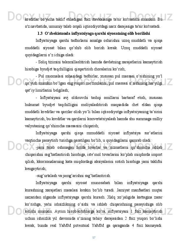 kreditlar   bo'yicha   taklif   etiladigan   foiz   stavkalariga   ta'sir   ko'rsatishi   mumkin.   Bu
o'z navbatida, umumiy talab orqali iqtisodiyotdagi narx darajasiga ta'sir ko'rsatadi.
1.3   O‘zbekistonda inflyatsiyaga qarshi siyosatning olib borilishi
Inflyatsiyaga   qarshi   tadbirlarni   amalga   oshirishni   uzoq   muddatli   va   qisqa
muddatli   siyosat   bilan   qo‘shib   olib   borish   kerak.   Uzoq   muddatli   siyosat
quyidagilarni o‘z ichiga oladi:
- Soliq tizimini takomillashtirish hamda davlatning xarajatlarini kamaytirish
hisobiga byudjet taqchilligini qisqartirish choralarini ko‘rish;
-   Pul   muomalasi   sohasidagi   tadbirlar,   xususan   pul   massasi   o‘sishining   yo‘l
qo‘yish mumkin bo‘lgan eng yuqori me‘zonlarini, pul massasi o‘sishining har yilgi
qat‘iy limitlarini belgilash;
-   Inflyatsiyani   avj   oldiruvchi   tashqi   omillarni   bartaraf   etish,   xususan
hukumat   byudjet   taqchilligini   moliyalashtirish   maqsadida   chet   eldan   qisqa
muddatli kreditlar va qarzlar olish yo‘li bilan iqtisodiyotga inflyatsiyaning ta‘sirini
kamaytirish, bu kreditlar va qarzlarni konvertatsiyalash hamda shu summaga milliy
valyutaning qo‘shimcha massasini chiqarish;
Inflyatsiyaga   qarshi   qisqa   mmuddatli   siyosat   inflyatsiya   sur‘atlarini
vaqtincha pasaytirib turishga qaratilgan bo‘lib, u quyidagilarni qamrab oladi:
-jami   talab   oshmagan   holda   tovarlar   va   xizmatlarni   qo‘shimcha   ishlab
chiqarishni rag’batlantirish hisobiga, iste‘mol tovarlarini ko‘plab miqdorda import
qilish,   kkorxonalarning   kata   miqdordagi   aksiyalarini   sotish   hisobiga   jami   taklifni
kengaytirish;
-sug’urtalash va jamg’arishni rag’batlantirish.
Inflyatsiyaga   qarshi   siyosat   munosabati   bilan   inflyatsiyaga   qarshi
kurashning   xarajatlari   masalasi   keskin   bo‘lib   turadi.   Jamiyat   manfaatlari   nuqtai
nazaridan   olganda   inflyatsiyaga   qarshi   kurash.   Xalq   xo‘jaligida   kattagina   zarar
ko‘rishga,   ya'ni   ishsizlikning   o‘sishi   va   ishlab   chiqarishning   pasayishiga   olib
kelishi   mumkin.   Ayrim   hisob-kitoblarga   ko‘ra,   inflyatsiyani   1   foiz   kamaytirish
uchun   ishsizlik   yil   davomida   o‘zining   tabiiy   darajasidan   2   foiz   yuqori   bo‘lishi
kerak,   bunda   real   YaMM   potentsial   YaMM   ga   qaraganda   4   foiz   kamayadi.
17