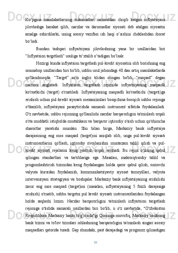 Ko‘pgina   mamlakatlarning   xukumatlari   nazoratdan   chiqib   ketgan   inflyatsiyani
jilovlashga   harakat   qilib,   narxlar   va   daromadlar   siyosati   deb   atalgan   siyosatni
amalga   oshirdilarki,   uning   asosiy   vazifasi   ish   haqi   o‘sishini   cheklashdan   iborat
bo‘ladi.
Bundan   tashqari   inflyatsiyani   jilovlashning   yana   bir   usullaridan   biri
“Inflyatsion targetlash” usuliga to‘xtalib o‘tadigan bo‘lsak: 
Hozirgi kunda inflyatsion targetlash pul-kredit siyosatini olib borishning eng
ommabop usullaridan biri bo'lib, ushbu usul jahondagi 40 dan ortiq mamlakatlarda
qo'llanilmoqda.   “Target”   so'zi   ingliz   tilidan   olingan   bo'lib,   “maqsad”   degan
ma'noni   anglatadi.   Inflyatsion   targetlash   rejimida   inflyatsiyaning   maqsadli
ko'rsatkichi   (target)   o'rnatiladi.   Inflyatsiyaning   maqsadli   ko'rsatkichi   (targeti)ga
erishish uchun pul-kredit siyosati mexanizmlari bosqichma-bosqich ushbu rejimga
o'tkazilib,   inflyatsiyani   pasaytirishda   samarali   instrument   sifatida   foydalaniladi.
O'z navbatida, ushbu rejimning qo'llanilishi narxlar barqarorligini ta'minlash orqali
o'rta muddatli istiqbolda mustahkam va barqaror iqtisodiy o'sish uchun qo'shimcha
sharoitlar   yaratishi   mumkin.   Shu   bilan   birga,   Markaziy   bank   inflyatsiya
darajasining   eng   mos   maqsad   (target)ini   aniqlab   olib,   unga   pul-kredit   siyosati
instrumentlarini   qo'llash,   iqtisodiy   rivojlanishni   muntazam   tahlil   qilish   va   pul-
kredit   siyosati   rejalarini   keng   yoritish   orqali   erishadi.   Bu   rejim   o'zining   qabul
qilingan   standartlari   va   tartiblariga   ega.   Masalan,   makroiqtisodiy   tahlil   va
prognozlashtirish   tizimidan   keng   foydalangan   holda   qaror   qabul   qilish,   suzuvchi
valyuta   kursidan   foydalanish,   kommunikatsiyaviy   siyosat   tamoyillari,   valyuta
intervensiyasi  strategiyasi  va  boshqalar.  Markaziy  bank inflyatsiyaning  erishilishi
zarur   eng   mos   maqsad   (target)ini   (masalan,   inflyatsiyaning   5   foizli   darajasiga
erishish) o'rnatib, ushbu targetni pul kredit siyosati instrumentlaridan foydalangan
holda   saqlashi   lozim.   Narxlar   barqarorligini   ta'minlash   inflyatsion   targetlash
rejimiga   o'tishda   samarali   usullardan   biri   bo'lib,   u   o'z   navbatida,   "O'zbekiston
Respublikasi Markaziy banki to'g’risida"gi Qonunga muvofiq, Markaziy bankning
bank tizimi va to'lov tizimlari ishlashining barqarorligini ta'minlash singari asosiy
maqsadlari qatorida turadi.   Gap shundaki, past darajadagi va progonoz qilinadigan
18 