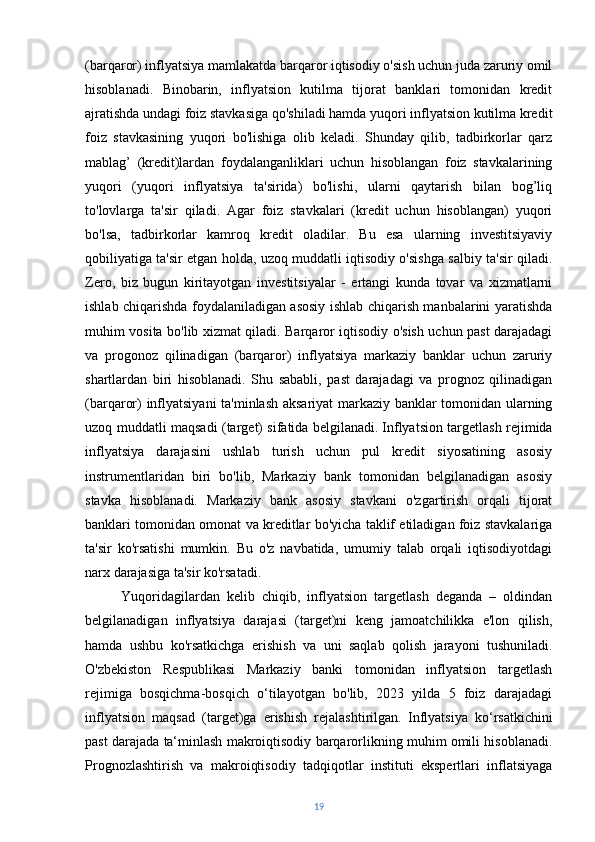 (barqaror) inflyatsiya mamlakatda barqaror iqtisodiy o'sish uchun juda zaruriy omil
hisoblanadi.   Binobarin,   inflyatsion   kutilma   tijorat   banklari   tomonidan   kredit
ajratishda undagi foiz stavkasiga qo'shiladi hamda yuqori inflyatsion kutilma kredit
foiz   stavkasining   yuqori   bo'lishiga   olib   keladi.   Shunday   qilib,   tadbirkorlar   qarz
mablag’   (kredit)lardan   foydalanganliklari   uchun   hisoblangan   foiz   stavkalarining
yuqori   (yuqori   inflyatsiya   ta'sirida)   bo'lishi,   ularni   qaytarish   bilan   bog’liq
to'lovlarga   ta'sir   qiladi.   Agar   foiz   stavkalari   (kredit   uchun   hisoblangan)   yuqori
bo'lsa,   tadbirkorlar   kamroq   kredit   oladilar.   Bu   esa   ularning   investitsiyaviy
qobiliyatiga ta'sir etgan holda, uzoq muddatli iqtisodiy o'sishga salbiy ta'sir qiladi.
Zero,   biz   bugun   kiritayotgan   investitsiyalar   -   ertangi   kunda   tovar   va   xizmatlarni
ishlab chiqarishda foydalaniladigan asosiy ishlab chiqarish manbalarini yaratishda
muhim vosita bo'lib xizmat qiladi. Barqaror iqtisodiy o'sish uchun past darajadagi
va   progonoz   qilinadigan   (barqaror)   inflyatsiya   markaziy   banklar   uchun   zaruriy
shartlardan   biri   hisoblanadi.   Shu   sababli,   past   darajadagi   va   prognoz   qilinadigan
(barqaror) inflyatsiyani  ta'minlash aksariyat markaziy banklar tomonidan ularning
uzoq muddatli maqsadi (target) sifatida belgilanadi.   Inflyatsion targetlash rejimida
inflyatsiya   darajasini   ushlab   turish   uchun   pul   kredit   siyosatining   asosiy
instrumentlaridan   biri   bo'lib,   Markaziy   bank   tomonidan   belgilanadigan   asosiy
stavka   hisoblanadi.   Markaziy   bank   asosiy   stavkani   o'zgartirish   orqali   tijorat
banklari tomonidan omonat va kreditlar bo'yicha taklif etiladigan foiz stavkalariga
ta'sir   ko'rsatishi   mumkin.   Bu   o'z   navbatida,   umumiy   talab   orqali   iqtisodiyotdagi
narx darajasiga ta'sir ko'rsatadi.
Yuqoridagilardan   kelib   chiqib,   inflyatsion   targetlash   deganda   –   oldindan
belgilanadigan   inflyatsiya   darajasi   (target)ni   keng   jamoatchilikka   e'lon   qilish,
hamda   ushbu   ko'rsatkichga   erishish   va   uni   saqlab   qolish   jarayoni   tushuniladi.
O'zbekiston   Respublikasi   Markaziy   banki   tomonidan   inflyatsion   targetlash
rejimiga   bosqichma-bosqich   o‘tilayotgan   bo'lib,   2023   yilda   5   foiz   darajadagi
inflyatsion   maqsad   (target)ga   erishish   rejalashtirilgan.   Inflyatsiya   ko‘rsatkichini
past darajada ta‘minlash makroiqtisodiy barqarorlikning muhim omili hisoblanadi.
Prognozlashtirish   va   makroiqtisodiy   tadqiqotlar   instituti   ekspertlari   inflatsiyaga
19