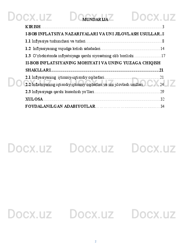 MUNDARIJA
KIRISH ........................................... .........................................................................3
I-BOB   INFLATSIYA NAZARIYALARI VA UNI JILOVLASH USULLAR.. 8
1.1  Inflyasiya tushunchasi va turlari.................. . ......................................................8
1.2   Inflyasiyaning vujudga kelish sababalari.........................................................14
1.3    O‘zbekistonda inflyatsiyaga qarshi siyosatning olib borilishi. .........................17
II-BOB   INFLATSIYANING MOHIYATI VA UNING YUZAGA CHIQISH 
SHAKLLARI........................................................................................................21
2.1  Inflyasiyaning  ijtimoiy-iqtisodiy oqibatlari.....................................................21
2.2   Inflatsiyaning iqtisodiy-ijtimoiy oqibatlari va uni jilovlash usullari................24
2.3  Inflyasiyaga qarshi kurashish yo‘llari...............................................................29
XULOSA ................................................................................................................32
FOYDALANILGAN ADABIYOTLAR …………………..................…........…34
2 