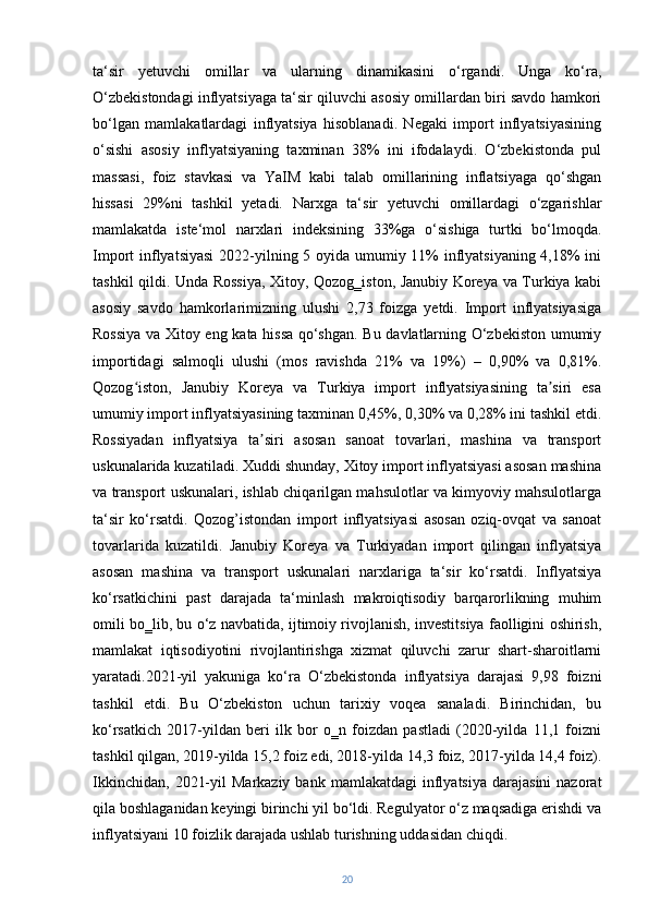 ta‘sir   yetuvchi   omillar   va   ularning   dinamikasini   o‘rgandi.   Unga   ko‘ra,
O‘zbekistondagi inflyatsiyaga ta‘sir qiluvchi asosiy omillardan biri savdo hamkori
bo‘lgan   mamlakatlardagi   inflyatsiya   hisoblanadi.   Negaki   import   inflyatsiyasining
o‘sishi   asosiy   inflyatsiyaning   taxminan   38%   ini   ifodalaydi.   O‘zbekistonda   pul
massasi,   foiz   stavkasi   va   YaIM   kabi   talab   omillarining   inflatsiyaga   qo‘shgan
hissasi   29%ni   tashkil   yetadi.   Narxga   ta‘sir   yetuvchi   omillardagi   o‘zgarishlar
mamlakatda   iste‘mol   narxlari   indeksining   33%ga   o‘sishiga   turtki   bo‘lmoqda.
Import inflyatsiyasi  2022-yilning 5 oyida umumiy 11%  inflyatsiyaning  4,18% ini
tashkil qildi. Unda Rossiya, Xitoy, Qozog‗iston, Janubiy Koreya va Turkiya kabi
asosiy   savdo   hamkorlarimizning   ulushi   2,73   foizga   yetdi.   Import   inflyatsiyasiga
Rossiya va Xitoy eng kata hissa qo‘shgan. Bu davlatlarning O‘zbekiston umumiy
importidagi   salmoqli   ulushi   (mos   ravishda   21%   va   19%)   –   0,90%   va   0,81%.
Qozog iston,   Janubiy   Koreya   va   Turkiya   import   inflyatsiyasining   ta siri   esaʻ ʼ
umumiy import inflyatsiyasining taxminan 0,45%, 0,30% va 0,28% ini tashkil etdi.
Rossiyadan   inflyatsiya   ta siri   asosan   sanoat   tovarlari,   mashina   va   transport	
ʼ
uskunalarida kuzatiladi. Xuddi shunday, Xitoy import inflyatsiyasi asosan mashina
va transport uskunalari, ishlab chiqarilgan mahsulotlar va kimyoviy mahsulotlarga
ta‘sir   ko‘rsatdi.   Qozog’istondan   import   inflyatsiyasi   asosan   oziq-ovqat   va   sanoat
tovarlarida   kuzatildi.   Janubiy   Koreya   va   Turkiyadan   import   qilingan   inflyatsiya
asosan   mashina   va   transport   uskunalari   narxlariga   ta‘sir   ko‘rsatdi.   Inflyatsiya
ko‘rsatkichini   past   darajada   ta‘minlash   makroiqtisodiy   barqarorlikning   muhim
omili bo‗lib, bu o‘z navbatida, ijtimoiy rivojlanish, investitsiya faolligini oshirish,
mamlakat   iqtisodiyotini   rivojlantirishga   xizmat   qiluvchi   zarur   shart-sharoitlarni
yaratadi.2021-yil   yakuniga   ko‘ra   O‘zbekistonda   inflyatsiya   darajasi   9,98   foizni
tashkil   etdi.   Bu   O‘zbekiston   uchun   tarixiy   voqea   sanaladi.   Birinchidan,   bu
ko‘rsatkich   2017-yildan   beri   ilk   bor   o‗n   foizdan   pastladi   (2020-yilda   11,1   foizni
tashkil qilgan, 2019-yilda 15,2 foiz edi, 2018-yilda 14,3 foiz, 2017-yilda 14,4 foiz).
Ikkinchidan,   2021-yil   Markaziy  bank   mamlakatdagi   inflyatsiya   darajasini  nazorat
qila boshlaganidan keyingi birinchi yil bo‘ldi. Regulyator o‘z maqsadiga erishdi va
inflyatsiyani 10 foizlik darajada ushlab turishning uddasidan chiqdi.
20