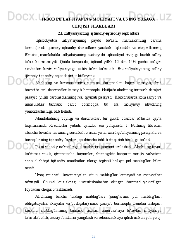 II-BOB   INFLATSIYANING MOHIYATI VA UNING YUZAGA
CHIQISH SHAKLLARI
2.1 Inflyasiyaning  ijtimoiy-iqtisodiy oqibatlari
Iqtisodiyotda   inflyatsiyaning   paydo   bo'lishi   mamlakatning   barcha
tarmoqlarida   ijtimoiy-iqtisodiy   sharoitlarni   yaratadi.   Iqtisodchi   va   ekspertlarning
fikricha,   mamlakatda   inflyatsiyaning   kuchayishi   iqtisodiyot   rivojiga   kuchli   salbiy
ta’sir   ko‘rsatmaydi.   Qoida   tariqasida,   iqtisod   yillik   12   dan   14%   gacha   bo'lgan
stavkadan   keyin   inflyatsiyaga   salbiy   ta'sir   ko'rsatadi.   Biz   inflyatsiyaning   salbiy
ijtimoiy-iqtisodiy oqibatlarini ta'kidlaymiz:
Aholining   va   korxonalarning   nominal   daromadlari   hajmi   kamayib,   fond
bozorida real daromadlar kamayib bormoqda. Natijada aholining turmush darajasi
pasayib, yillik daromadlarining real qiymati pasayadi. Korxonalarda xom ashyo va
mahsulotlar   tannarxi   oshib   bormoqda,   bu   esa   moliyaviy   ahvolning
yomonlashishiga olib keladi.
Mamlakatning   boyligi   va   daromadlari   bir   guruh   odamlar   o'rtasida   qayta
taqsimlanadi.   Kreditorlar   yutadi,   qarzdor   esa   yutqazadi.   J.   Millning   fikricha,
«barcha tovarlar narxining surunkali o'sishi, ya'ni. xarid qobiliyatining pasayishi va
boshqalarning iqtisodiy foydasi, qo'shimcha ishlab chiqarish hisobiga bo'ladi.
Pulni moddiy ne’matlarga almashtirish jarayoni tezlashadi. Aholining tovar,
ko'chmas   mulk,   qimmatbaho   buyumlar,   shuningdek   barqaror   xorijiy   valyutani
sotib   olishdagi   iqtisodiy   manfaatlari   ularga   tegishli   bo'lgan   pul   mablag’lari   bilan
ortadi.
Uzoq   muddatli   investitsiyalar   uchun   mablag’lar   kamayadi   va   oxir-oqibat
to'xtaydi.   Chunki   kelajakdagi   investitsiyalardan   olingan   daromad   yo'qotilgan
foydadan chegirib tashlanadi.
Aholining   barcha   turdagi   mablag’lari   (jamg’arma,   pul   mablag’lari,
obligatsiyalar,   aksiyalar   va   boshqalar)   narxi   pasayib   bormoqda.   Bundan   tashqari,
korxona   mablag’larining   tannarxi,   asosan,   amortizatsiya   to'lovlari   inflyatsiya
ta'sirida bo'lib, asosiy fondlarni yangilash va rekonstruksiya qilish imkoniyati yo'q.
21