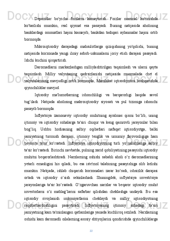 Depozitlar   bo'yicha   foizlarni   kamaytirish.   Foizlar   nominal   ko'rinishda
ko'tarilishi   mumkin,   real   qiymat   esa   pasayadi.   Buning   natijasida   aholining
banklardagi   omonatlari   hajmi   kamayib,   bankdan   tashqari   aylanmalar   hajmi   ortib
bormoqda.
Mikroiqtisodiy   darajadagi   mahsulotlarga   qiziqishning   yo'qolishi,   buning
natijasida   korxonada   yangi   ilmiy   asbob-uskunalarni   joriy   etish   darajasi   pasayadi.
Ishchi kuchini qisqartirish.
Daromadlarni   markazlashgan   milliylashtirilgan   taqsimlash   va   ularni   qayta
taqsimlash.   Milliy   valyutaning   qadrsizlanishi   natijasida   muomalada   chet   el
valyutalarining  mavjudligi  ortib  bormoqda.   Mamlakat   iqtisodiyotini  boshqarishda
qiyinchiliklar mavjud.
Iqtisodiy   ma'lumotlarning   ishonchliligi   va   barqarorligi   haqida   savol
tug’iladi.   Natijada   aholining   makroiqtisodiy   siyosati   va   pul   tizimiga   ishonchi
pasayib bormoqda.
Inflyatsiya   zamonaviy   iqtisodiy   muhitning   ajralmas   qismi   bo‘lib,   uning
ijtimoiy   va   iqtisodiy   sohalarga   ta'siri   chuqur   va   keng   qamrovli   jarayonlar   bilan
bog’liq.   Ushbu   hodisaning   salbiy   oqibatlari   nafaqat   iqtisodiyotga,   balki
jamiyatning   turmush   darajasi,   ijtimoiy   tenglik   va   umumiy   farovonligiga   ham
bevosita   ta'sir   ko‘rsatadi.   Inflyatsiya   iqtisodiyotning   turli   yo‘nalishlariga   salbiy
ta'sir ko‘rsatadi. Birinchi navbatda, pulning xarid qobiliyatining pasayishi iqtisodiy
muhitni   beqarorlashtiradi.   Narxlarning   oshishi   sababli   aholi   o‘z   daromadlarining
yetarli   emasligini   his   qiladi,   bu   esa   iste'mol   talabining   pasayishiga   olib   kelishi
mumkin.   Natijada,   ishlab   chiqarish   korxonalari   zarar   ko‘radi,   ishsizlik   darajasi
ortadi   va   iqtisodiy   o‘sish   sekinlashadi.   Shuningdek,   inflyatsiya   investitsiya
jarayonlariga   ta'sir   ko‘rsatadi.   O‘zgaruvchan   narxlar   va   beqaror   iqtisodiy   muhit
investorlarni   o‘z   mablag’larini   safarbar   qilishdan   cheklashga   undaydi.   Bu   esa
iqtisodiy   rivojlanish   imkoniyatlarini   cheklaydi   va   milliy   iqtisodiyotning
raqobatbardoshligini   pasaytiradi.   Inflyatsiyaning   ijtimoiy   sohadagi   ta'siri
jamiyatning kam ta'minlangan qatlamlariga yanada kuchliroq seziladi. Narxlarning
oshishi kam daromadli oilalarning asosiy ehtiyojlarini qondirishda qiyinchiliklarga
22