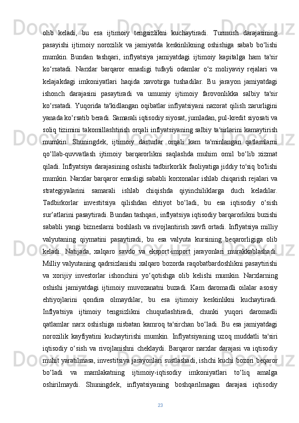 olib   keladi,   bu   esa   ijtimoiy   tengsizlikni   kuchaytiradi.   Turmush   darajasining
pasayishi   ijtimoiy   norozilik   va   jamiyatda   keskinlikning   oshishiga   sabab   bo‘lishi
mumkin.   Bundan   tashqari,   inflyatsiya   jamiyatdagi   ijtimoiy   kapitalga   ham   ta'sir
ko‘rsatadi.   Narxlar   barqaror   emasligi   tufayli   odamlar   o‘z   moliyaviy   rejalari   va
kelajakdagi   imkoniyatlari   haqida   xavotirga   tushadilar.   Bu   jarayon   jamiyatdagi
ishonch   darajasini   pasaytiradi   va   umumiy   ijtimoiy   farovonlikka   salbiy   ta'sir
ko‘rsatadi.   Yuqorida   ta'kidlangan   oqibatlar   inflyatsiyani   nazorat   qilish   zarurligini
yanada ko‘rsatib beradi. Samarali iqtisodiy siyosat, jumladan, pul-kredit siyosati va
soliq tizimini takomillashtirish orqali inflyatsiyaning salbiy ta'sirlarini kamaytirish
mumkin.   Shuningdek,   ijtimoiy   dasturlar   orqali   kam   ta'minlangan   qatlamlarni
qo‘llab-quvvatlash   ijtimoiy   barqarorlikni   saqlashda   muhim   omil   bo‘lib   xizmat
qiladi.   Inflyatsiya darajasining oshishi tadbirkorlik faoliyatiga jiddiy to'siq bo'lishi
mumkin. Narxlar barqaror emasligi sababli korxonalar ishlab chiqarish rejalari va
strategiyalarini   samarali   ishlab   chiqishda   qiyinchiliklarga   duch   keladilar.
Tadbirkorlar   investitsiya   qilishdan   ehtiyot   bo‘ladi,   bu   esa   iqtisodiy   o‘sish
sur’atlarini pasaytiradi. Bundan tashqari, inflyatsiya iqtisodiy barqarorlikni buzishi
sababli  yangi  bizneslarni  boshlash  va rivojlantirish xavfi  ortadi.   Inflyatsiya milliy
valyutaning   qiymatini   pasaytiradi,   bu   esa   valyuta   kursining   beqarorligiga   olib
keladi.   Natijada,   xalqaro   savdo   va   eksport-import   jarayonlari   murakkablashadi.
Milliy valyutaning qadrsizlanishi xalqaro bozorda raqobatbardoshlikni pasaytirishi
va   xorijiy   investorlar   ishonchini   yo‘qotishga   olib   kelishi   mumkin.   Narxlarning
oshishi   jamiyatdagi   ijtimoiy   muvozanatni   buzadi.   Kam   daromadli   oilalar   asosiy
ehtiyojlarini   qondira   olmaydilar,   bu   esa   ijtimoiy   keskinlikni   kuchaytiradi.
Inflyatsiya   ijtimoiy   tengsizlikni   chuqurlashtiradi,   chunki   yuqori   daromadli
qatlamlar   narx   oshishiga   nisbatan   kamroq   ta'sirchan   bo‘ladi.   Bu   esa   jamiyatdagi
norozilik   kayfiyatini   kuchaytirishi   mumkin.   Inflyatsiyaning   uzoq   muddatli   ta'siri
iqtisodiy   o‘sish   va   rivojlanishni   cheklaydi.   Barqaror   narxlar   darajasi   va   iqtisodiy
muhit yaratilmasa, investitsiya jarayonlari sustlashadi, ishchi kuchi bozori beqaror
bo‘ladi   va   mamlakatning   ijtimoiy-iqtisodiy   imkoniyatlari   to‘liq   amalga
oshirilmaydi.   Shuningdek,   inflyatsiyaning   boshqarilmagan   darajasi   iqtisodiy
23