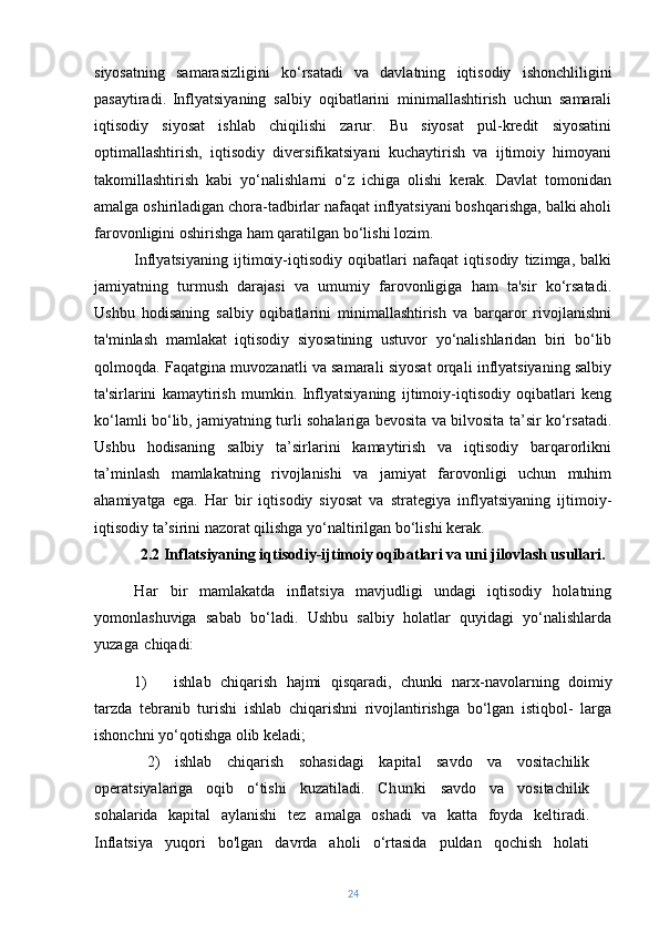 siyosatning   samarasizligini   ko‘rsatadi   va   davlatning   iqtisodiy   ishonchliligini
pasaytiradi.   Inflyatsiyaning   salbiy   oqibatlarini   minimallashtirish   uchun   samarali
iqtisodiy   siyosat   ishlab   chiqilishi   zarur.   Bu   siyosat   pul-kredit   siyosatini
optimallashtirish,   iqtisodiy   diversifikatsiyani   kuchaytirish   va   ijtimoiy   himoyani
takomillashtirish   kabi   yo‘nalishlarni   o‘z   ichiga   olishi   kerak.   Davlat   tomonidan
amalga oshiriladigan chora-tadbirlar nafaqat inflyatsiyani boshqarishga, balki aholi
farovonligini oshirishga ham qaratilgan bo‘lishi lozim.
Inflyatsiyaning   ijtimoiy-iqtisodiy   oqibatlari   nafaqat   iqtisodiy   tizimga,   balki
jamiyatning   turmush   darajasi   va   umumiy   farovonligiga   ham   ta'sir   ko‘rsatadi.
Ushbu   hodisaning   salbiy   oqibatlarini   minimallashtirish   va   barqaror   rivojlanishni
ta'minlash   mamlakat   iqtisodiy   siyosatining   ustuvor   yo‘nalishlaridan   biri   bo‘lib
qolmoqda. Faqatgina muvozanatli va samarali siyosat orqali inflyatsiyaning salbiy
ta'sirlarini   kamaytirish   mumkin.   Inflyatsiyaning   ijtimoiy-iqtisodiy   oqibatlari   keng
ko‘lamli bo‘lib, jamiyatning turli sohalariga bevosita va bilvosita ta’sir ko‘rsatadi.
Ushbu   hodisaning   salbiy   ta’sirlarini   kamaytirish   va   iqtisodiy   barqarorlikni
ta’minlash   mamlakatning   rivojlanishi   va   jamiyat   farovonligi   uchun   muhim
ahamiyatga   ega.   Har   bir   iqtisodiy   siyosat   va   strategiya   inflyatsiyaning   ijtimoiy-
iqtisodiy ta’sirini nazorat qilishga yo‘naltirilgan bo‘lishi kerak.
2.2 Inflatsiyaning iqtisodiy-ijtimoiy oqibatlari va uni jilovlash usullari.
Har   bir   mamlakatda   inflatsiya   mavjudligi   undagi   iqtisodiy   holatning
yomonlashuviga   sabab   bo‘ladi.   Ushbu   salbiy   holatlar   quyidagi   yo‘nalishlarda
yuzaga   chiqadi:
1) ishlab   chiqarish   hajmi   qisqaradi,   chunki   narx-navolarning   doimiy
tarzda   tebranib   turishi   ishlab   chiqarishni   rivojlantirishga   bo‘lgan   istiqbol-   larga
ishonchni yo‘qotishga olib keladi;
2)   ishlab   chiqarish   sohasidagi   kapital   savdo   va   vositachilik
operatsiyalariga   oqib   o‘tishi   kuzatiladi.   Chunki   savdo   va   vositachilik
sohalarida   kapital   aylanishi   tez   amalga   oshadi   va   katta   foyda   keltiradi.
Inflatsiya   yuqori   bo'lgan   davrda   aholi   o‘rtasida   puldan   qochish   holati
24 