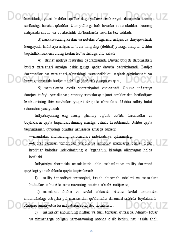 kuzatiladi,   ya’ni   kishilar   qo‘llaridagi   pullarni   imkoniyat   darajasida   tezroq
sarflashga  harakat  qiladilar.  Ular   pullarga  turli   tovarlar  sotib  oladilar.   Buning
natijasida   savdo   va   vositachilik   do‘konlarida   tovarlar tez   sotiladi;
3)   narx-navoning keskin va notekis o‘zgarishi natijasida chayqovchilik
kengayadi. Inflatsiya natijasida tovar tanqisligi (defitsit) yuzaga chiqadi. Ushbu
taqchillik narx-navoning keskin ko‘tarilishiga olib keladi;
4) davlat moliya resurslari qadrsizlanadi. Davlat  budjeti daromadlari
budjet   xarajatlari   amalga   oshirilgunga   qadar   davrda   qadrsizlanadi.   Budjet
daromadlari   va   xarajatlari   o‘rtasidagi   mutanosiblikni   saqlash   qiyinlashadi   va
buning natijasida budjet taqchilligi (defitsit) yuzaga chiqadi;
5)   mamlakatda   kredit   operatsiyalari   cheklanadi.   Chunki   inflatsiya
darajasi   tufayli   yuridik   va   jismoniy   shaxslarga   tijorat   banklaridan   beriladigan
kreditlarining   foiz   stavkalari   yuqori   darajada   o‘matiladi.   Ushbu   salbiy   holat
ishonchni   pasaytiradi.
Inflyatsiyaning   eng   asosiy   ijtimoiy   oqibati   bo‘lib,   daromadlar   va
boyliklarni   qayta   taqsimlanishining   amalga   oshishi   hisoblanadi.   Ushbu   qayta
taqsimlanish   quyidagi   omillar   natijasida   amalga   oshadi:
—mamlakat   aholisining   daromadlari   indeksatsiya   qilinmasligi;
—tijorat   banklari   tomonidan   yuridik   va   jismoniy   shaxslarga   berila-   digan
kreditlar   baholar   indekslarining   o   ‘zgarishini   hisobga   olinmagan   holda
berilishi.
Inflyatsiya   sharoitida   mamlakatda   ichki   mahsulot   va   milliy   daromad
quyidagi yo‘nalishlarda qayta taqsimlanadi:
1) milliy   iqtisodiyot   tarmoqlari,   ishlab   chiqarish   sohalari   va   mamlakat
hududlari   o   ‘rtasida   narx-navoning   notekis   o‘sishi   natijasida;
2) mamlakat   aholisi   va   davlat   o‘rtasida.   Bunda   davlat   tomonidan
muomaladagi   ortiqcha   pul   massasidan   qo'shimcha   daromad   sifatida   foydalanadi.
Xalqaro amaliyotda bu inflyatsion soliq deb nomlanadi;
3) mamlakat  aholisining  sinflari  va  turli   toifalari   o‘rtasida.  Mahsu-  lotlar
va   xizmatlarga   bo‘lgan   narx-navoning   notekis   o‘sib   ketishi   nati   jasida   aholi
25