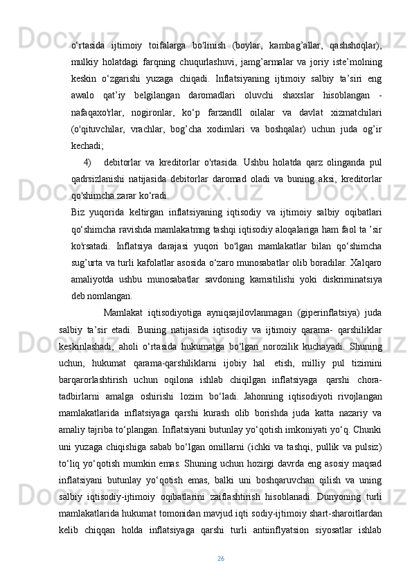 o‘rtasida   ijtimoiy   toifalarga   bo'linish   (boylar,   kambag’allar,   qashshoqlar),
mulkiy   holatdagi   farqning   chuqurlashuvi,   jamg’armalar   va   joriy   iste’molning
keskin   o‘zgarishi   yuzaga   chiqadi.   Inflatsiyaning   ijtimoiy   salbiy   ta’siri   eng
awalo   qat’iy   belgilangan   daromadlari   oluvchi   shaxslar   hisoblangan   -
nafaqaxo'rlar,   nogironlar,   ko‘p   farzandll   oilalar   va   davlat   xizmatchilari
(o'qituvchilar,   vrachlar,   bog’cha   xodimlari   va   boshqalar)   uchun   juda   og’ir
kechadi;
4) debitorlar   va   kreditorlar   o'rtasida.   Ushbu   holatda   qarz   olinganda   pul
qadrsizlanishi   natijasida   debitorlar   daromad   oladi   va   buning   aksi,   kreditorlar
qo'shimcha zarar ko‘radi.
Biz   yuqorida   keltirgan   inflatsiyaning   iqtisodiy   va   ijtimoiy   salbiy   oqibatlari
qo‘shimcha ravishda mamlakatmng tashqi iqtisodiy aloqalariga ham faol ta ’sir
ko'rsatadi.   Inflatsiya   darajasi   yuqori   bo'lgan   mamlakatlar   bilan   qo‘shimcha
sug’urta va turli kafolatlar asosida o‘zaro munosabatlar olib boradilar. Xalqaro
amaliyotda   ushbu   munosabatlar   savdoning   kamsitilishi   yoki   diskriminatsiya
deb nomlangan.
Mamlakat   iqtisodiyotiga   ayniqsajilovlanmagan   (giperinflatsiya)   juda
salbiy   ta’sir   etadi.   Buning   natijasida   iqtisodiy   va   ijtimoiy   qarama-   qarshiliklar
keskinlashadi,   aholi   o‘rtasida   hukumatga   bo‘lgan   norozilik   kuchayadi.   Shuning
uchun,   hukumat   qarama-qarshiliklarni   ijobiy   hal   etish,   milliy   pul   tizimini
barqarorlashtirish   uchun   oqilona   ishlab   chiqilgan   inflatsiyaga   qarshi   chora-
tadbirlarni   amalga   oshirishi   lozim   bo‘ladi.   Jahonning   iqtisodiyoti   rivojlangan
mamlakatlarida   inflatsiyaga   qarshi   kurash   olib   borishda   juda   katta   nazariy   va
amaliy tajriba to‘plangan. Inflatsiyani butunlay yo‘qotish imkoniyati yo‘q. Chunki
uni   yuzaga   chiqishiga   sabab   bo‘lgan   omillarni   (ichki   va   tashqi,   pullik   va   pulsiz)
to‘liq yo‘qotish mumkin emas. Shuning uchun hozirgi  davrda eng asosiy  maqsad
inflatsiyani   butunlay   yo‘qotish   emas,   balki   uni   boshqaruvchan   qilish   va   uning
salbiy   iqtisodiy-ijtimoiy   oqibatlarini   zaiflashtirish   hisoblanadi.   Dunyoning   turli
mamlakatlarida hukumat tomonidan mavjud iqti   sodiy-ijtimoiy shart-sharoitlardan
kelib   chiqqan   holda   inflatsiyaga   qarshi   turli   antiinflyatsion   siyosatlar   ishlab
26