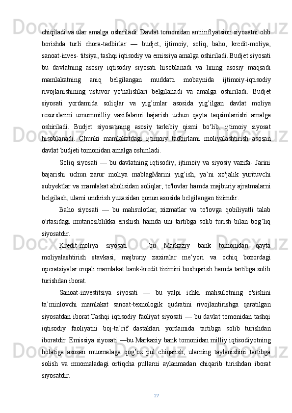 chiqiladi va ular amalga oshiriladi. Davlat tomonidan antiinflyatsion siyosatni olib
borishda   turli   chora-tadbirlar   —   budjet,   ijtimoiy,   soliq,   baho,   kredit-moliya,
sanoat-inves- titsiya, tashqi iqtisodiy va emissiya amalga oshiriladi.   Budjet siyosati
bu   davlatning   asosiy   iqtisodiy   siyosati   hisoblanadi   va   lining   asosiy   maqsadi
mamlakatning   aniq   belgilangan   muddatti   mobaynida   i jtimoiy - iqtisodiy
rivojlanishining   ustuvor   yo ' nalishlari   belgilanadi   va   amalga   oshiriladi .   Budjet
siyosati   yordamida   soliqlar   va   yig ’ imlar   asosida   yig ’ ilgan   davlat   moliya
resurslarini   umummilliy   vazifalarni   bajarish   uchun   qayta   taqsimlanishi   amalga
oshiriladi .   Budjet   siyosatining   asosiy   tarkibiy   qismi   bo‘lib,   ijtimoiy   siyosat
hisoblanadi.   Chunki   mamlakatdagi   ijtimoiy   tadbirlami   moliyalashtirish   asosan
davlat budjeti tomonidan amalga oshiriladi.
Soliq   siyosati   —   bu   davlatning   iqtisodiy,   ijtimoiy   va   siyosiy   vazifa-   Jarini
bajarishi   uchun   zarur   moliya   mablagMarini   yig’ish,   ya’ni   xo'jalik   yurituvchi
subyektlar va mamlakat aholisidan soliqlar, to'lovlar hamda majburiy ajratmalarni
belgilash, ularni undirish yuzasidan qonun asosida belgilangan tizimdir.
Baho   siyosati   —   bu   mahsulotlar,   xizmatlar   va   to'lovga   qobiliyatli   talab
o'rtasidagi   mutanosiblikka   erishish   hamda   uni   tartibga   solib   turish   bilan   bog’liq
siyosatdir.
Kredit-moliya   siyosati   —   bu   Markaziy   bank   tomonidan   qayta
moliyalashtirish   stavkasi,   majburiy   zaxiralar   me’yori   va   ochiq   bozordagi
operatsiyalar orqali mamlakat bank-kredit tizimini boshqarish hamda tartibga solib
turishdan iborat.
Sanoat-investitsiya   siyosati   —   bu   yalpi   ichki   mahsulotning   o'sishini
ta’minlovchi   mamlakat   sanoat-texnologik   qudratini   rivojlantirishga   qaratilgan
siyosatdan iborat.Tashqi  iqtisodiy faoliyat  siyosati  — bu davlat  tomonidan tashqi
iqtisodiy   faoliyatni   boj-ta’rif   dastaklari   yordamida   tartibga   solib   turishdan
iboratdir. Emissiya siyosati —bu Markaziy bank tomonidan milliy iqtisodiyotning
holatiga   asosan   muomalaga   qog’oz   pul   chiqarish,   ularning   taylanishini   tartibga
solish   va   muomaladagi   ortiqcha   pullarni   aylanmadan   chiqarib   turishdan   iborat
siyosatdir.
27