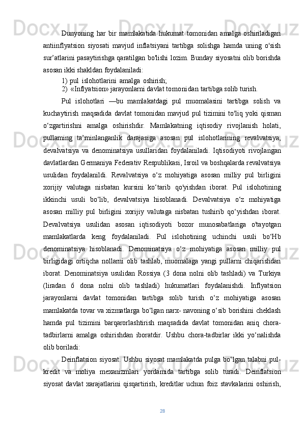 Dunyoning   har   bir   mamlakatida   hukumat   tomonidan   amalga   oshiriladigan
antiinflyatsion   siyosati   mavjud   inflatsiyani   tartibga   solishga   hamda   uning   o'sish
sur’atlarini pasaytirishga qaratilgan bo'lishi lozim. Bunday siyosatni olib borishda
asosan ikki shakldan foydalaniladi:
1)   pul   islohotlarini   amalga   oshirish;
2) «Inflyatsion» jarayonlarni davlat  tomonidan  tartibga solib turish.
Pul   islohotlari   —bu   mamlakatdagi   pul   muomalasini   tartibga   solish   va
kuchaytirish   maqsadida   davlat   tomonidan   mavjud   pul   tizimini   to'liq   yoki   qisman
o‘zgartirishni   amalga   oshirishdir.   Mamlakatning   iqtisodiy   rivojlanish   holati,
pullaming   ta’minlanganlik   darajasiga   asosan   pul   islohotlarining   revalvatsiya,
devalvatsiya   va   denominatsiya   usullaridan   foydalaniladi.   Iqtisodiyoti   rivojlangan
davlatlardan Germaniya Federativ Respublikasi, Isroil va boshqalarda revalvatsiya
usulidan   foydalanildi.   Revalvatsiya   o‘z   mohiyatiga   asosan   milliy   pul   birligini
xorijiy   valutaga   nisbatan   kursini   ko‘tarib   qo'yishdan   iborat.   Pul   islohotining
ikkinchi   usuli   bo‘lib,   devalvatsiya   hisoblanadi.   Devalvatsiya   o‘z   mohiyatiga
asosan   milliy   pul   birligini   xorijiy   valutaga   nisbatan   tushirib   qo‘yishdan   iborat.
Devalvatsiya   usulidan   asosan   iqtisodiyoti   bozor   munosabatlariga   o'tayotgan
mamlakatlarda   keng   foydalaniladi.   Pul   islohotining   uchinchi   usuli   bo‘Hb
denominatsiya   hisoblanadi.   Denominatsiya   o‘z   mohiyatiga   asosan   milliy   pul
birligidagi   ortiqcha   nollarni   olib   tashlab,   muomalaga   yangi   pullarni   chiqarishdan
iborat.   Denominatsiya   usulidan   Rossiya   (3   dona   nolni   olib   tashladi)   va   Turkiya
(liradan   6   dona   nolni   olib   tashladi)   hukumatlari   foydalanishdi.   Inflyatsion
jarayonlarni   davlat   tomonidan   tartibga   solib   turish   o‘z   mohiyatiga   asosan
mamlakatda tovar va xizmatlarga bo‘lgan narx- navoning o‘sib borishini cheklash
hamda   pul   tizimini   barqarorlashtirish   maqsadida   davlat   tomonidan   aniq   chora-
tadbirlarni   amalga   oshirishdan   iboratdir.   Ushbu   chora-tadbirlar   ikki   yo‘nalishda
olib boriladi:
Deinflatsion   siyosat.   Ushbu   siyosat   mamlakatda   pulga   bo‘lgan   talabni   pul-
kredit   va   moliya   mexanizmlari   yordamida   tartibga   solib   turadi.   Deinflatsion
siyosat   davlat   xarajatlarini   qisqartirish,   kreditlar   uchun   foiz   stavkalarini   oshirish,
28