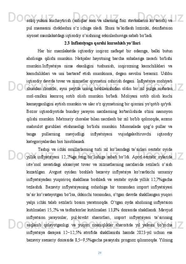 soliq  yukini   kuchaytirish  (soliqlar   soni  va  ularning  foiz   stavkalarini   ko‘tarish)  va
pul   massasini   cheklashni   o‘z   ichiga   oladi.   Shuni   ta’kidlash   lozimki,   deinflatsion
siyosat mamlakatdagi iqtisodiy o‘sishning sekinlashuviga sabab bo‘ladi.
2.3 Inflatsiyaga qarshi kurashish yo‘llari
Har   bir   mamlakatda   iqtisodiy   inqiroz   nafaqat   bir   odamga,   balki   butun
aholisiga   qilishi   mumkin.   Natijalar   hayotning   barcha   sohalariga   zararli   bo'lishi
mumkin.Inflyatsiya   nima   ekanligini   tushunish,   inqirozning   kamchiliklari   va
kamchiliklari   va   uni   bartaraf   etish   mumkinmi,   degan   savolni   beramiz.   Ushbu
iqtisodiy davrda tovar va xizmatlar qiymatini oshirish degani. Inflyatsiya mohiyati
shundan   iboratki,   ayni   paytda   uning   boshlanishidan   oldin   bir   xil   pulga   nisbatan
mol-mulkni   kamroq   sotib   olish   mumkin   bo'ladi.   Moliyani   sotib   olish   kuchi
kamayganligini aytish mumkin va ular o'z qiymatining bir qismini yo'qotib qo'ydi.
Bozor   iqtisodiyotida   bunday   jarayon   narxlarning   ko'tarilishida   o'zini   namoyon
qilishi  mumkin.  Ma'muriy  choralar   bilan  narxlash  bir   xil  bo'lib  qolmoqda, ammo
mahsulot   guruhlari   etishmasligi   bo'lishi   mumkin.   Muomalada   qog’o   pullar   va
tanga   pullarning   mavjudligi   inflyatsiyani   vujudgakeltiruvchi   iqtisodiy
kategoriyalardan biri hisoblanadi.
Tashqi   va   ichki   omillarlarning   turli   xil   ko‘lamdagi   ta’sirlari   sentabr   oyida
yillik   inflyatsiyani   12,2%ga   teng   bo‘lishiga   sabab   bo‘ldi.   Aprel-sentabr   oylarida
iste’mol   savatidagi   aksariyat   tovar   va   xizmatlarning   narxlarida   sezilarli   o‘sish
kuzatilgan.   Avgust   oyidan   boshlab   bazaviy   inflyatsiya   ko‘rsatkichi   umumiy
inflyatsiyadan   yuqoriroq   shakllana   boshladi   va   sentabr   oyida   yillik   12,7%gacha
tezlashdi.   Bazaviy   inflyatsiyaning   oshishiga   bir   tomondan   import   inflyatsiyasi
ta’sir ko‘rsatayotgan bo‘lsa, ikkinchi tomondan, o‘tgan davrda shakllangan yuqori
yalpi   ichki   talab   sezilarli   bosim   yaratmoqda.   O‘tgan   oyda   aholining   inflyatsion
kutilmalari 15,2% va tadbirkorlar kutilmalari 13,8% doirasida shakllandi. Mavjud
inflyatsion   jarayonlar,   pul-kredit   sharoitlari,   import   inflyatsiyasi   ta’sirining
saqlanib   qolayotganligi   va   yuqori   noaniqliklar   sharoitida   yil   yakuni   bo‘yicha
inflyatsiya   darajasi   12−12,5%   atrofida   shakllanishi   hamda   2023-yil   uchun   esa
bazaviy ssenariy doirasida 8,5−9,5%gacha pasayishi  prognoz qilinmoqda.   Yilning
29