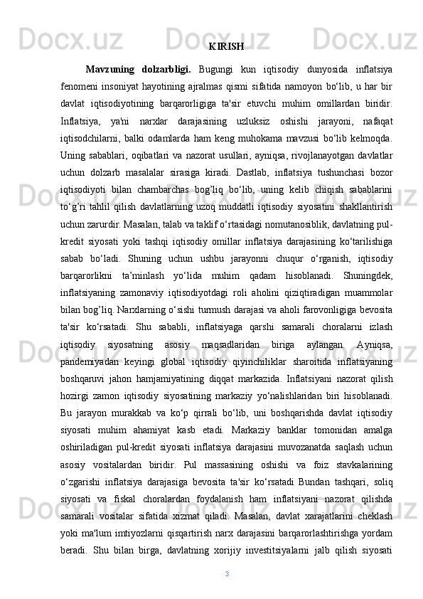 KIRISH
Mavzuning   dolzarbligi.   Bugungi   kun   iqtisodiy   dunyosida   inflatsiya
fenomeni   insoniyat   hayotining   ajralmas   qismi   sifatida   namoyon   bo‘lib,   u   har   bir
davlat   iqtisodiyotining   barqarorligiga   ta'sir   etuvchi   muhim   omillardan   biridir.
Inflatsiya,   ya'ni   narxlar   darajasining   uzluksiz   oshishi   jarayoni,   nafaqat
iqtisodchilarni,   balki   odamlarda   ham   keng   muhokama   mavzusi   bo‘lib   kelmoqda.
Uning   sabablari,   oqibatlari   va   nazorat   usullari,   ayniqsa,   rivojlanayotgan   davlatlar
uchun   dolzarb   masalalar   sirasiga   kiradi.   Dastlab,   inflatsiya   tushunchasi   bozor
iqtisodiyoti   bilan   chambarchas   bog’liq   bo‘lib,   uning   kelib   chiqish   sabablarini
to‘g’ri   tahlil   qilish   davlatlarning   uzoq   muddatli   iqtisodiy   siyosatini   shakllantirish
uchun zarurdir. Masalan, talab va taklif o‘rtasidagi nomutanosiblik, davlatning pul-
kredit   siyosati   yoki   tashqi   iqtisodiy   omillar   inflatsiya   darajasining   ko‘tarilishiga
sabab   bo‘ladi.   Shuning   uchun   ushbu   jarayonni   chuqur   o‘rganish,   iqtisodiy
barqarorlikni   ta’minlash   yo‘lida   muhim   qadam   hisoblanadi.   Shuningdek,
inflatsiyaning   zamonaviy   iqtisodiyotdagi   roli   aholini   qiziqtiradigan   muammolar
bilan bog’liq. Narxlarning o‘sishi turmush darajasi va aholi farovonligiga bevosita
ta'sir   ko‘rsatadi.   Shu   sababli,   inflatsiyaga   qarshi   samarali   choralarni   izlash
iqtisodiy   siyosatning   asosiy   maqsadlaridan   biriga   aylangan.   Ayniqsa,
pandemiyadan   keyingi   global   iqtisodiy   qiyinchiliklar   sharoitida   inflatsiyaning
boshqaruvi   jahon   hamjamiyatining   diqqat   markazida.   Inflatsiyani   nazorat   qilish
hozirgi   zamon   iqtisodiy   siyosatining   markaziy   yo‘nalishlaridan   biri   hisoblanadi.
Bu   jarayon   murakkab   va   ko‘p   qirrali   bo‘lib,   uni   boshqarishda   davlat   iqtisodiy
siyosati   muhim   ahamiyat   kasb   etadi.   Markaziy   banklar   tomonidan   amalga
oshiriladigan   pul-kredit   siyosati   inflatsiya   darajasini   muvozanatda   saqlash   uchun
asosiy   vositalardan   biridir.   Pul   massasining   oshishi   va   foiz   stavkalarining
o‘zgarishi   inflatsiya   darajasiga   bevosita   ta'sir   ko‘rsatadi   Bundan   tashqari,   soliq
siyosati   va   fiskal   choralardan   foydalanish   ham   inflatsiyani   nazorat   qilishda
samarali   vositalar   sifatida   xizmat   qiladi.   Masalan,   davlat   xarajatlarini   cheklash
yoki   ma'lum   imtiyozlarni   qisqartirish   narx   darajasini   barqarorlashtirishga   yordam
beradi.   Shu   bilan   birga,   davlatning   xorijiy   investitsiyalarni   jalb   qilish   siyosati
3