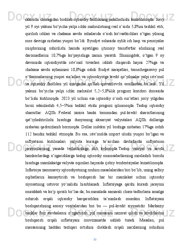 ikkinchi choragidan boshlab iqtisodiy faollikning jadallashishi kuzatilmoqda. Joriy
yil 9 oyi yakuni bo‘yicha yalpi ichki mahsulotning real o‘sishi 5,8%ni tashkil etib,
qurilish   ishlari   va   chakana   savdo   sohalarida   o‘sish   ko‘rsatkichlari   o‘tgan   yilning
mos davriga nisbatan yuqori bo‘ldi. Byudjet sohasida oylik ish haqi va pensiyalar
miqdorining   oshirilishi   hamda   ajratilgan   ijtimoiy   transfertlar   aholining   real
daromadlarini   10,7%ga   ko‘payishiga   zamin   yaratdi.   Shuningdek,   o‘tgan   9   oy
davomida   iqtisodiyotda   iste’mol   tovarlari   ishlab   chiqarish   hajmi   27%ga   va
chakana   savdo   aylanmasi   10,8%ga   oshdi.   Budjet   xarajatlari,   transchegaraviy   pul
o‘tkazmalarning yuqori sur’atlari va iqtisodiyotga kredit qo‘yilmalar yalpi iste’mol
va   iqtisodiy   faollikni   yil   oxirgacha   qo‘llab-quvvatlovchi   omillardan   bo‘ladi.   Yil
yakuni   bo‘yicha   yalpi   ichki   mahsulot   5,2−5,8%lik   prognoz   koridori   doirasida
bo‘lishi   kutilmoqda.   2023   yil   uchun   esa   iqtisodiy   o‘sish   sur’atlari   joriy   yilgidan
biroz   sekinlashib   4,5−5%ni   tashkil   etishi   prognoz   qilinmoqda.   Tashqi   iqtisodiy
sharoitlar.   AQSh   Federal   zaxira   banki   tomonidan   pul-kredit   sharoitlarining
qat’iylashtirilishi   hisobiga   dunyoning   aksariyat   valyutalari   AQSh   dollariga
nisbatan qadrsizlanib bormoqda. Dollar indeksi yil boshiga nisbatan 17%ga oshib
112   bandni   tashkil   etmoqda.   Bu   esa,   iste’molda   import   ulushi   yuqori   bo‘lgan   va
inflyatsion   kutilmalari   valyuta   kursiga   ta’sirchan   davlatlarda   inflyatsion
jarayonlarning   yanada   tezlashishiga   olib   kelmoqda.Tashqi   vaziyat   va   savdo
hamkorlardagi o‘zgarishlarga tashqi iqtisodiy munosabatlarning moslashib borishi
hisobiga mamlakatga valyuta oqimlari hajmida ijobiy tendentsiyalar kuzatilmoqda.
Inflatsiya zamonaviy iqtisodiyotning muhim masalalaridan biri bo‘lib, uning salbiy
oqibatlarini   kamaytirish   va   boshqarish   har   bir   mamlakat   uchun   iqtisodiy
siyosatning   ustuvor   yo‘nalishi   hisoblanadi.   Inflatsiyaga   qarshi   kurash   jarayoni
murakkab va ko‘p qirrali bo‘lsa-da, bu masalada samarali chora-tadbirlarni amalga
oshirish   orqali   iqtisodiy   barqarorlikni   ta’minlash   mumkin.   Inflatsiyani
boshqarishning   asosiy   vositalaridan   biri   bu   —   pul-kredit   siyosatidir.   Markaziy
banklar   foiz   stavkalarini   o‘zgartirish,   pul   massasini   nazorat   qilish   va   kreditlashni
boshqarish   orqali   inflatsiyani   muvozanatda   ushlab   turadi.   Masalan,   pul
massasining   haddan   tashqari   ortishini   cheklash   orqali   narxlarning   oshishini
30