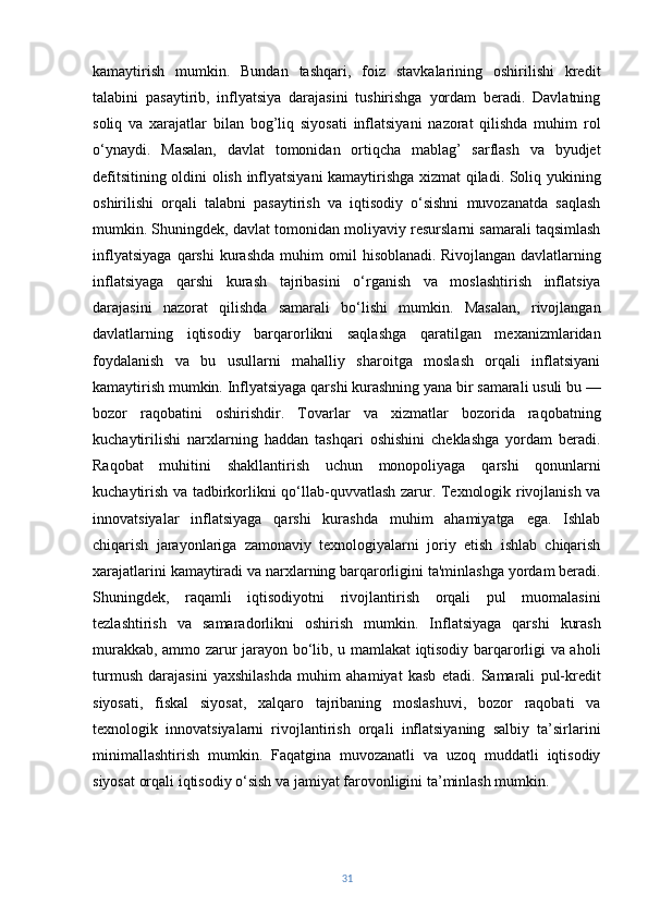 kamaytirish   mumkin.   Bundan   tashqari,   foiz   stavkalarining   oshirilishi   kredit
talabini   pasaytirib,   inflyatsiya   darajasini   tushirishga   yordam   beradi.   Davlatning
soliq   va   xarajatlar   bilan   bog’liq   siyosati   inflatsiyani   nazorat   qilishda   muhim   rol
o‘ynaydi.   Masalan,   davlat   tomonidan   ortiqcha   mablag’   sarflash   va   byudjet
defitsitining oldini olish inflyatsiyani kamaytirishga xizmat qiladi. Soliq yukining
oshirilishi   orqali   talabni   pasaytirish   va   iqtisodiy   o‘sishni   muvozanatda   saqlash
mumkin. Shuningdek, davlat tomonidan moliyaviy resurslarni samarali taqsimlash
inflyatsiyaga   qarshi   kurashda   muhim   omil   hisoblanadi.   Rivojlangan   davlatlarning
inflatsiyaga   qarshi   kurash   tajribasini   o‘rganish   va   moslashtirish   inflatsiya
darajasini   nazorat   qilishda   samarali   bo‘lishi   mumkin.   Masalan,   rivojlangan
davlatlarning   iqtisodiy   barqarorlikni   saqlashga   qaratilgan   mexanizmlaridan
foydalanish   va   bu   usullarni   mahalliy   sharoitga   moslash   orqali   inflatsiyani
kamaytirish mumkin. Inflyatsiyaga qarshi kurashning yana bir samarali usuli bu —
bozor   raqobatini   oshirishdir.   Tovarlar   va   xizmatlar   bozorida   raqobatning
kuchaytirilishi   narxlarning   haddan   tashqari   oshishini   cheklashga   yordam   beradi.
Raqobat   muhitini   shakllantirish   uchun   monopoliyaga   qarshi   qonunlarni
kuchaytirish va tadbirkorlikni qo‘llab-quvvatlash zarur. Texnologik rivojlanish va
innovatsiyalar   inflatsiyaga   qarshi   kurashda   muhim   ahamiyatga   ega.   Ishlab
chiqarish   jarayonlariga   zamonaviy   texnologiyalarni   joriy   etish   ishlab   chiqarish
xarajatlarini kamaytiradi va narxlarning barqarorligini ta'minlashga yordam beradi.
Shuningdek,   raqamli   iqtisodiyotni   rivojlantirish   orqali   pul   muomalasini
tezlashtirish   va   samaradorlikni   oshirish   mumkin.   Inflatsiyaga   qarshi   kurash
murakkab, ammo zarur jarayon bo‘lib, u mamlakat iqtisodiy barqarorligi va aholi
turmush   darajasini   yaxshilashda   muhim   ahamiyat   kasb   etadi.   Samarali   pul-kredit
siyosati,   fiskal   siyosat,   xalqaro   tajribaning   moslashuvi,   bozor   raqobati   va
texnologik   innovatsiyalarni   rivojlantirish   orqali   inflatsiyaning   salbiy   ta’sirlarini
minimallashtirish   mumkin.   Faqatgina   muvozanatli   va   uzoq   muddatli   iqtisodiy
siyosat orqali iqtisodiy o‘sish va jamiyat farovonligini ta’minlash mumkin.
31