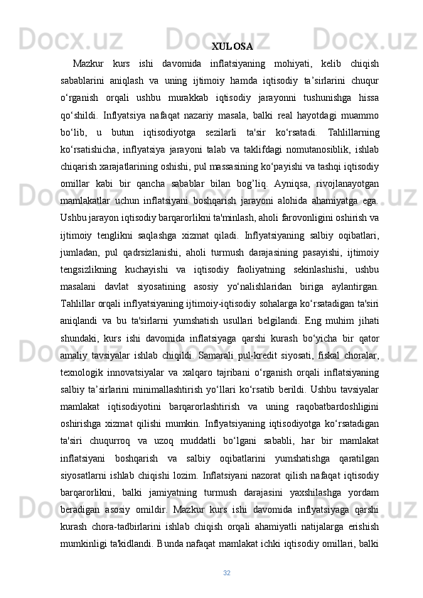 XULOSA
Mazkur   kurs   ishi   davomida   inflatsiyaning   mohiyati,   kelib   chiqish
sabablarini   aniqlash   va   uning   ijtimoiy   hamda   iqtisodiy   ta’sirlarini   chuqur
o‘rganish   orqali   ushbu   murakkab   iqtisodiy   jarayonni   tushunishga   hissa
qo‘shildi.   Inflyatsiya   nafaqat   nazariy   masala,   balki   real   hayotdagi   muammo
bo‘lib,   u   butun   iqtisodiyotga   sezilarli   ta'sir   ko‘rsatadi.   Tahlillarning
ko‘rsatishicha,   inflyatsiya   jarayoni   talab   va   taklifdagi   nomutanosiblik,   ishlab
chiqarish xarajatlarining oshishi, pul massasining ko‘payishi va tashqi iqtisodiy
omillar   kabi   bir   qancha   sabablar   bilan   bog’liq.   Ayniqsa,   rivojlanayotgan
mamlakatlar   uchun   inflatsiyani   boshqarish   jarayoni   alohida   ahamiyatga   ega.
Ushbu jarayon iqtisodiy barqarorlikni ta'minlash, aholi farovonligini oshirish va
ijtimoiy   tenglikni   saqlashga   xizmat   qiladi.   Inflyatsiyaning   salbiy   oqibatlari,
jumladan,   pul   qadrsizlanishi,   aholi   turmush   darajasining   pasayishi,   ijtimoiy
tengsizlikning   kuchayishi   va   iqtisodiy   faoliyatning   sekinlashishi,   ushbu
masalani   davlat   siyosatining   asosiy   yo‘nalishlaridan   biriga   aylantirgan.
Tahlillar orqali inflyatsiyaning ijtimoiy-iqtisodiy sohalarga ko‘rsatadigan ta'siri
aniqlandi   va   bu   ta'sirlarni   yumshatish   usullari   belgilandi.   Eng   muhim   jihati
shundaki,   kurs   ishi   davomida   inflatsiyaga   qarshi   kurash   bo‘yicha   bir   qator
amaliy   tavsiyalar   ishlab   chiqildi.   Samarali   pul-kredit   siyosati,   fiskal   choralar,
texnologik   innovatsiyalar   va   xalqaro   tajribani   o‘rganish   orqali   inflatsiyaning
salbiy   ta’sirlarini   minimallashtirish   yo‘llari   ko‘rsatib   berildi.   Ushbu   tavsiyalar
mamlakat   iqtisodiyotini   barqarorlashtirish   va   uning   raqobatbardoshligini
oshirishga   xizmat   qilishi   mumkin.   Inflyatsiyaning   iqtisodiyotga   ko‘rsatadigan
ta'siri   chuqurroq   va   uzoq   muddatli   bo‘lgani   sababli,   har   bir   mamlakat
inflatsiyani   boshqarish   va   salbiy   oqibatlarini   yumshatishga   qaratilgan
siyosatlarni   ishlab   chiqishi   lozim.   Inflatsiyani   nazorat   qilish   nafaqat   iqtisodiy
barqarorlikni,   balki   jamiyatning   turmush   darajasini   yaxshilashga   yordam
beradigan   asosiy   omildir.   Mazkur   kurs   ishi   davomida   inflyatsiyaga   qarshi
kurash   chora-tadbirlarini   ishlab   chiqish   orqali   ahamiyatli   natijalarga   erishish
mumkinligi ta'kidlandi. Bunda nafaqat mamlakat ichki iqtisodiy omillari, balki
32