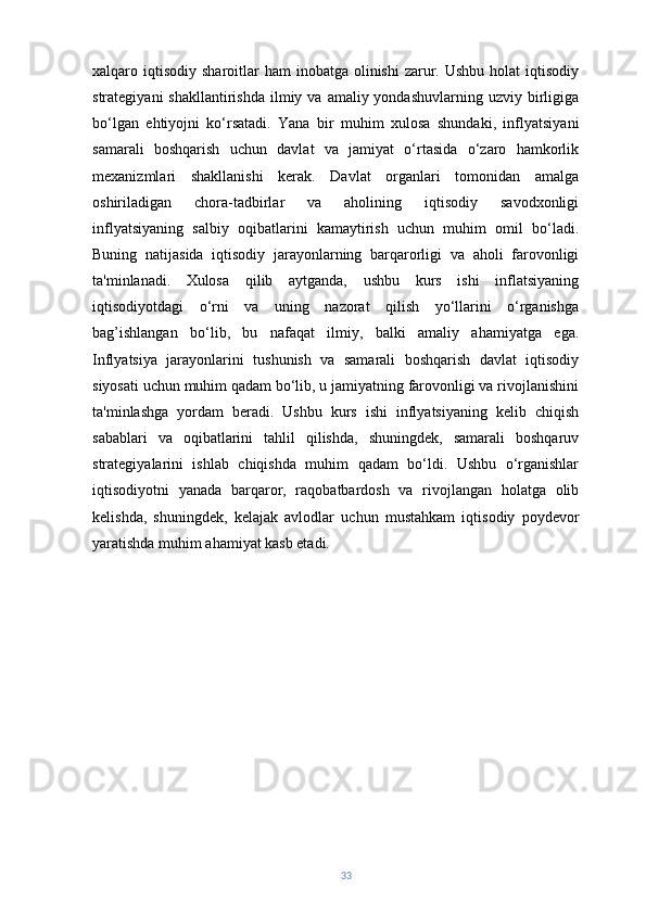 xalqaro iqtisodiy  sharoitlar  ham   inobatga olinishi   zarur.  Ushbu  holat   iqtisodiy
strategiyani   shakllantirishda  ilmiy  va  amaliy yondashuvlarning  uzviy birligiga
bo‘lgan   ehtiyojni   ko‘rsatadi.   Yana   bir   muhim   xulosa   shundaki,   inflyatsiyani
samarali   boshqarish   uchun   davlat   va   jamiyat   o‘rtasida   o‘zaro   hamkorlik
mexanizmlari   shakllanishi   kerak.   Davlat   organlari   tomonidan   amalga
oshiriladigan   chora-tadbirlar   va   aholining   iqtisodiy   savodxonligi
inflyatsiyaning   salbiy   oqibatlarini   kamaytirish   uchun   muhim   omil   bo‘ladi.
Buning   natijasida   iqtisodiy   jarayonlarning   barqarorligi   va   aholi   farovonligi
ta'minlanadi.   Xulosa   qilib   aytganda,   ushbu   kurs   ishi   inflatsiyaning
iqtisodiyotdagi   o‘rni   va   uning   nazorat   qilish   yo‘llarini   o‘rganishga
bag’ishlangan   bo‘lib,   bu   nafaqat   ilmiy,   balki   amaliy   ahamiyatga   ega.
Inflyatsiya   jarayonlarini   tushunish   va   samarali   boshqarish   davlat   iqtisodiy
siyosati uchun muhim qadam bo‘lib, u jamiyatning farovonligi va rivojlanishini
ta'minlashga   yordam   beradi.   Ushbu   kurs   ishi   inflyatsiyaning   kelib   chiqish
sabablari   va   oqibatlarini   tahlil   qilishda,   shuningdek,   samarali   boshqaruv
strategiyalarini   ishlab   chiqishda   muhim   qadam   bo‘ldi.   Ushbu   o‘rganishlar
iqtisodiyotni   yanada   barqaror,   raqobatbardosh   va   rivojlangan   holatga   olib
kelishda,   shuningdek,   kelajak   avlodlar   uchun   mustahkam   iqtisodiy   poydevor
yaratishda muhim ahamiyat kasb etadi.
33