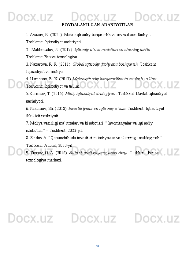 FOYDALANILGAN ADABIYOTLAR
1 .   Avazov, N. (2020). Makroiqtisodiy barqarorlik va investitsion faoliyat. 
Toshkent: Iqtisodiyot nashriyoti.
2.   Makhmudov, N. (2017).  Iqtisodiy o‘sish modellari va ularning tahlili . 
Toshkent: Fan va texnologiya.  
3.  Nazarova, R. R. (2011).  Global iqtisodiy faoliyatni boshqarish . Toshkent: 
Iqtisodiyot va moliya.
4. Usmonov, B. X. (2017).  Makroiqtisodiy barqarorlikni ta’minlash yo‘llari . 
Toshkent: Iqtisodiyot va ta’lim.
5 .  Karimov, T. (2015).  Milliy iqtisodiyot strategiyasi . Toshkent: Davlat iqtisodiyot 
nashriyoti.  
6. Nizomov, Sh. (2018).  Investitsiyalar va iqtisodiy o‘sish . Toshkent: Iqtisodiyot 
fakulteti nashriyoti. 
7. Moliya vazirligi ma’ruzalari va hisobotlari. “Investitsiyalar va iqtisodiy 
islohotlar.” – Toshkent, 2023-yil.
8. Saidov A. “Qonunchilikda investitsion imtiyozlar va ularning amaldagi roli.” – 
Toshkent: Adolat, 2020-yil.
9. Toshev, O. A. (2016).  Soliq siyosati va jamg’arma rivoji . Toshkent: Fan va 
texnologiya markazi.
34